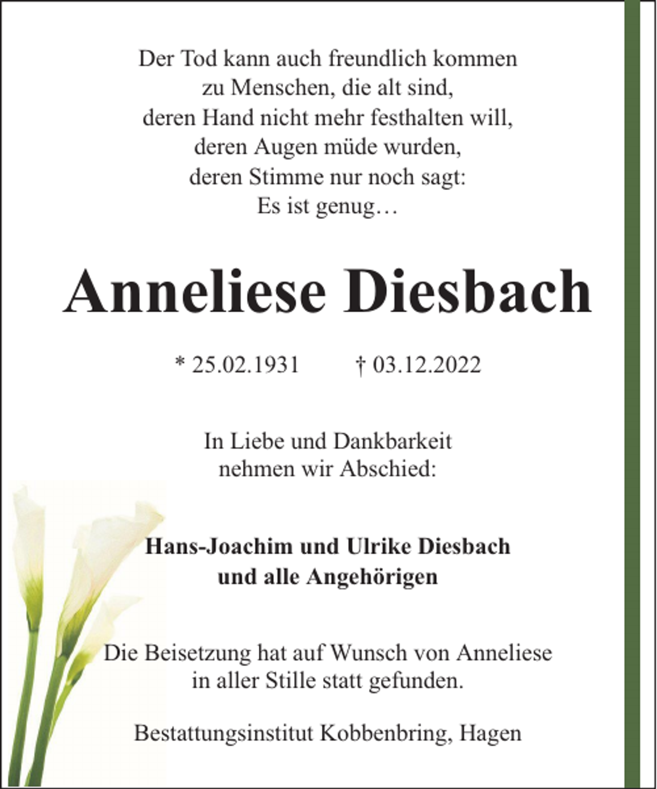 <p>Der Tod kann auch freundlich kommen<br />zu Menschen, die alt sind,<br />deren Hand nicht mehr festhalten will,<br />deren Augen müde wurden,<br />deren Stimme nur noch sagt:<br />Es ist genug…</p><p>Anneliese Diesbach<br />* 25.02.1931</p><p>† 03.12.2022</p><p>In Liebe und Dankbarkeit<br />nehmen wir Abschied:<br />Hans-Joachim und Ulrike Diesbach<br />und alle Angehörigen<br />Die Beisetzung hat auf Wunsch von Anneliese<br />in aller Stille statt gefunden.<br />Bestattungsinstitut Kobbenbring, Hagen</p>