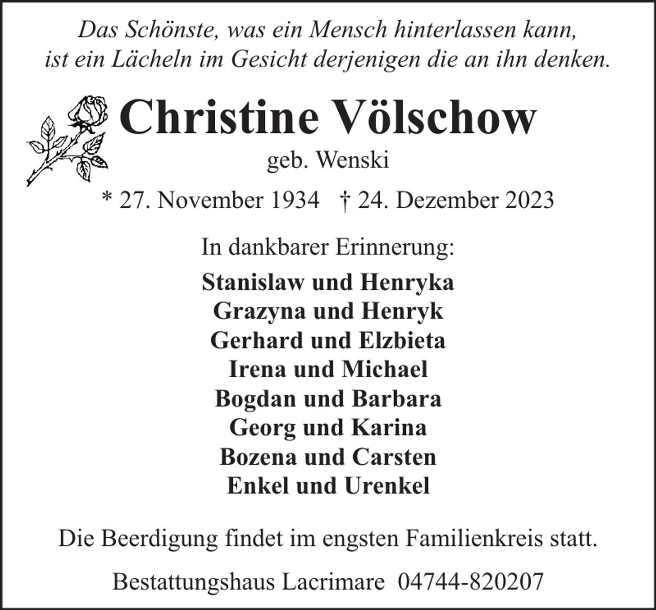 <p>Das Schönste, was ein Mensch hinterlassen kann,<br />ist ein Lächeln im Gesicht derjenigen die an ihn denken.</p><p>Christine Völschow<br />geb. Wenski</p><p>* 27. November 1934 † 24. Dezember 2023<br />In dankbarer Erinnerung:<br />Stanislaw und Henryka<br />Grazyna und Henryk<br />Gerhard und Elzbieta<br />Irena und Michael<br />Bogdan und Barbara<br />Georg und Karina<br />Bozena und Carsten<br />Enkel und Urenkel<br />Die Beerdigung findet im engsten Familienkreis statt.<br />Bestattungshaus Lacrimare 04744-820207</p>