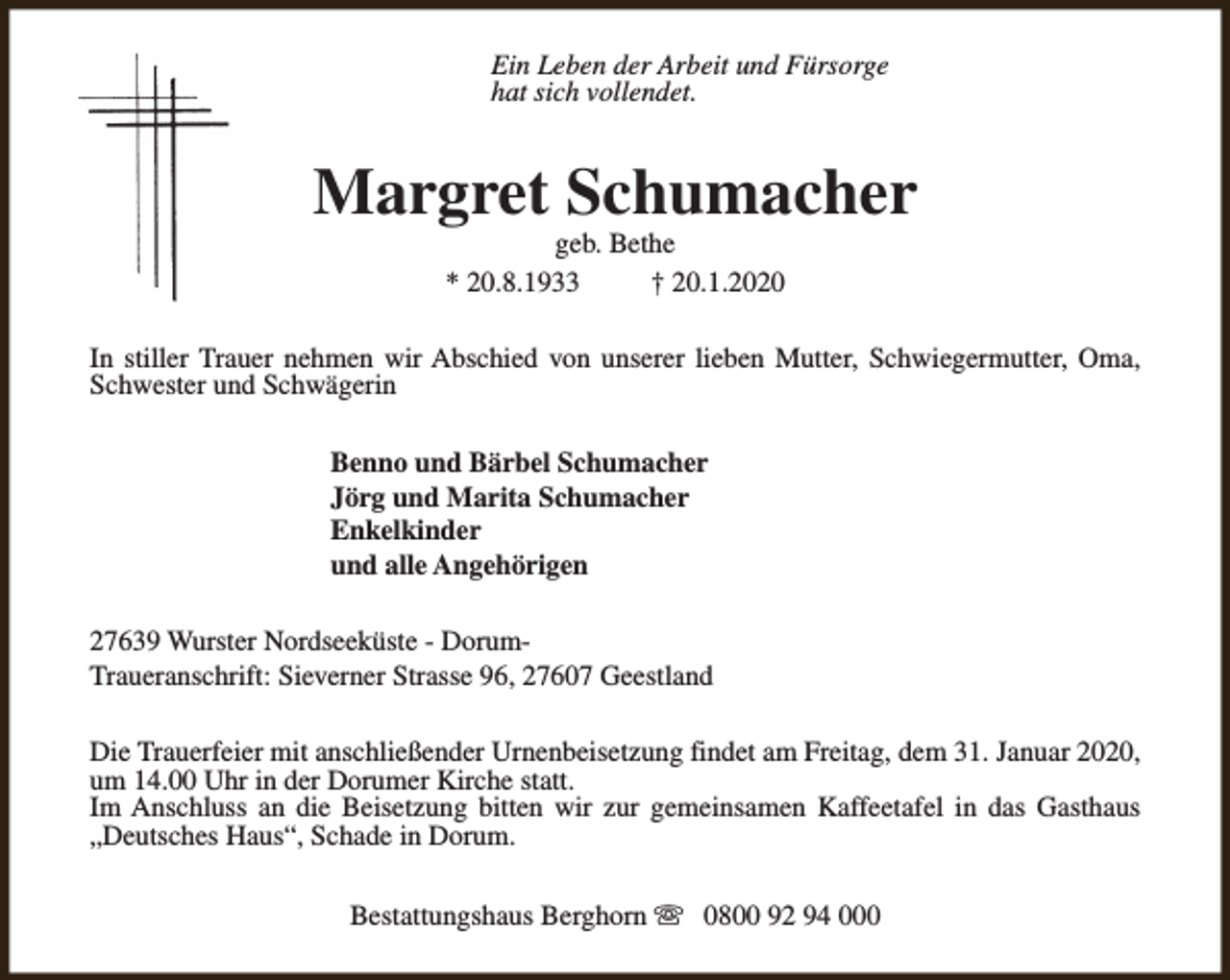 <p>Ein Leben der Arbeit und Fürsorge<br />hat sich vollendet.</p><p>Margret Schumacher<br />geb. Bethe<br />* 20.8.1933<br />† 20.1.2020</p><p>In stiller Trauer nehmen wir Abschied von unserer lieben Mutter, Schwiegermutter, Oma,<br />Schwester und Schwägerin<br />Benno und Bärbel Schumacher<br />Jörg und Marita Schumacher<br />Enkelkinder<br />und alle Angehörigen<br />27639 Wurster Nordseeküste - DorumTraueranschrift: Sieverner Strasse 96, 27607 Geestland<br />Die Trauerfeier mit anschließender Urnenbeisetzung findet am Freitag, dem 31. Januar 2020,<br />um 14.00 Uhr in der Dorumer Kirche statt.<br />Im Anschluss an die Beisetzung bitten wir zur gemeinsamen Kaffeetafel in das Gasthaus<br />„Deutsches Haus“, Schade in Dorum.<br />Bestattungshaus Berghorn s 0800 92 94 000</p>
