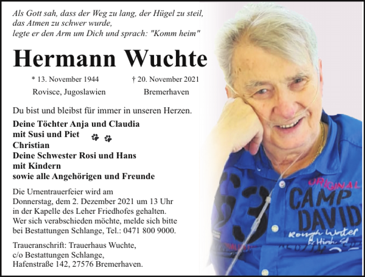 <p>Als Gott sah, dass der Weg zu lang, der Hügel zu steil,<br />das Atmen zu schwer wurde,<br />legte er den Arm um Dich und sprach: "Komm heim"</p><p>Hermann Wuchte<br />* 13. November 1944</p><p>† 20. November 2021</p><p>Rovisce, Jugoslawien</p><p>Bremerhaven</p><p>Du bist und bleibst für immer in unseren Herzen.<br />Deine Töchter Anja und Claudia<br />mit Susi und Piet<br />Christian<br />Deine Schwester Rosi und Hans<br />mit Kindern<br />sowie alle Angehörigen und Freunde<br />Die Urnentrauerfeier wird am<br />Donnerstag, dem 2. Dezember 2021 um 13 Uhr<br />in der Kapelle des Leher Friedhofes gehalten.<br />Wer sich verabschieden möchte, melde sich bitte<br />bei Bestattungen Schlange, Tel.: 0471 800 9000.<br />Traueranschrift: Trauerhaus Wuchte,<br />c/o Bestattungen Schlange,<br />Hafenstraße 142, 27576 Bremerhaven.</p>