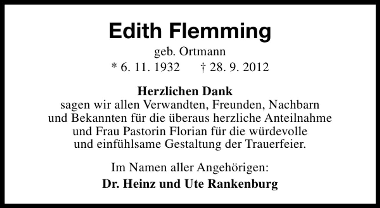 <p>Edith Flemming<br />geb. Ortmann<br />* 6. 11. 1932<br />† 28. 9. 2012</p><p>Herzlichen Dank<br />sagen wir allen Verwandten, Freunden, Nachbarn<br />und Bekannten für die überaus herzliche Anteilnahme<br />und Frau Pastorin Florian für die würdevolle<br />und einfühlsame Gestaltung der Trauerfeier.<br />Im Namen aller Angehörigen:<br />Dr. Heinz und Ute Rankenburg</p>