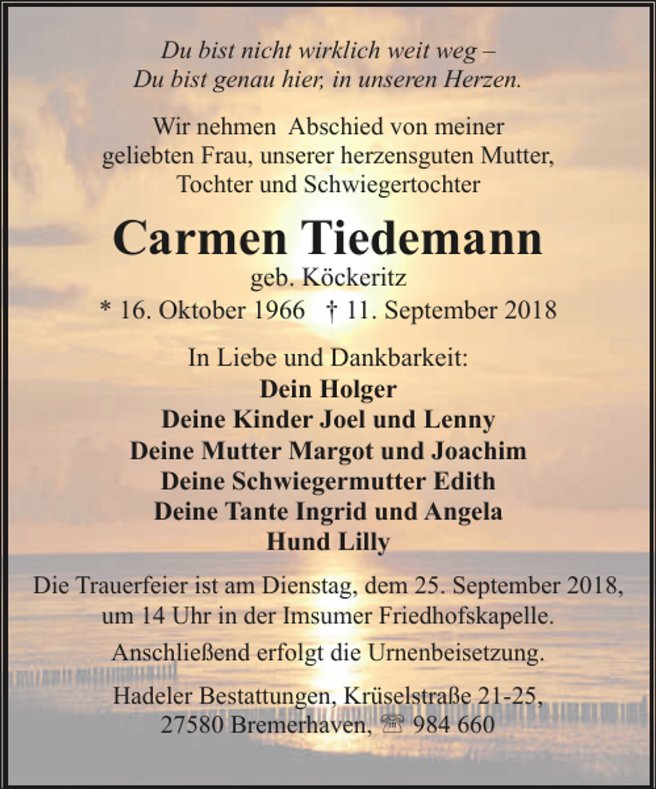 <p>Du bist nicht wirklich weit weg –<br />Du bist genau hier, in unseren Herzen.<br />Wir nehmen Abschied von meiner<br />geliebten Frau, unserer herzensguten Mutter,<br />Tochter und Schwiegertochter</p><p>Carmen Tiedemann</p><p>geb. Köckeritz<br />* 16. Oktober 1966 † 11. September 2018<br />In Liebe und Dankbarkeit:<br />Dein Holger<br />Deine Kinder Joel und Lenny<br />Deine Mutter Margot und Joachim<br />Deine Schwiegermutter Edith<br />Deine Tante Ingrid und Angela<br />Hund Lilly<br />Die Trauerfeier ist am Dienstag, dem 25. September 2018,<br />um 14 Uhr in der Imsumer Friedhofskapelle.<br />Anschließend erfolgt die Urnenbeisetzung.<br />Hadeler Bestattungen, Krüselstraße 21-25,<br />27580 Bremerhaven, ' 984 660</p>