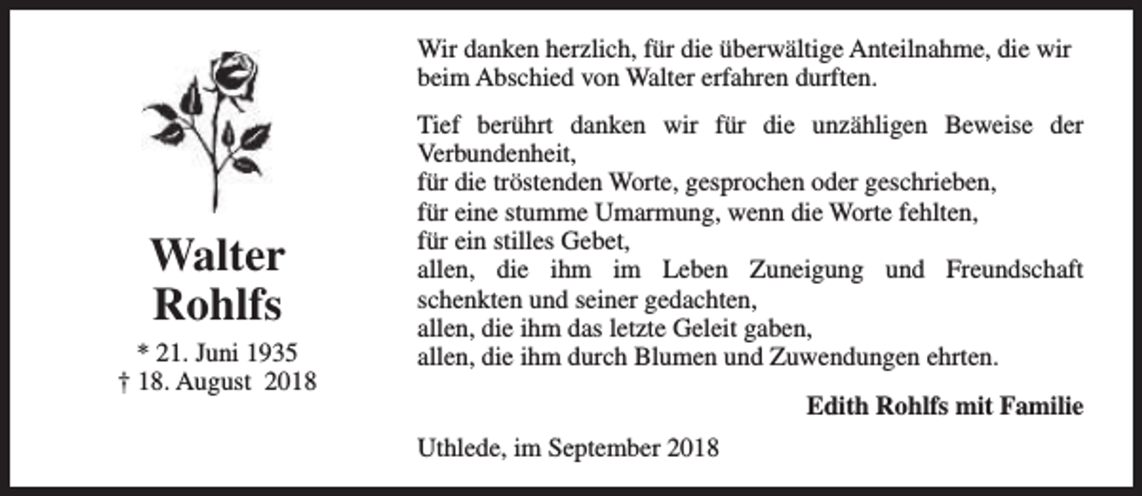 <p>Wir danken herzlich, für die überwältige Anteilnahme, die wir<br />beim Abschied von Walter erfahren durften.</p><p>Walter<br />Rohlfs<br />* 21. Juni 1935<br />† 18. August 2018</p><p>Tief berührt danken wir für die unzähligen Beweise der<br />Verbundenheit,<br />für die tröstenden Worte, gesprochen oder geschrieben,<br />für eine stumme Umarmung, wenn die Worte fehlten,<br />für ein stilles Gebet,<br />allen, die ihm im Leben Zuneigung und Freundschaft<br />schenkten und seiner gedachten,<br />allen, die ihm das letzte Geleit gaben,<br />allen, die ihm durch Blumen und Zuwendungen ehrten.<br />Edith Rohlfs mit Familie<br />Uthlede, im September 2018</p>