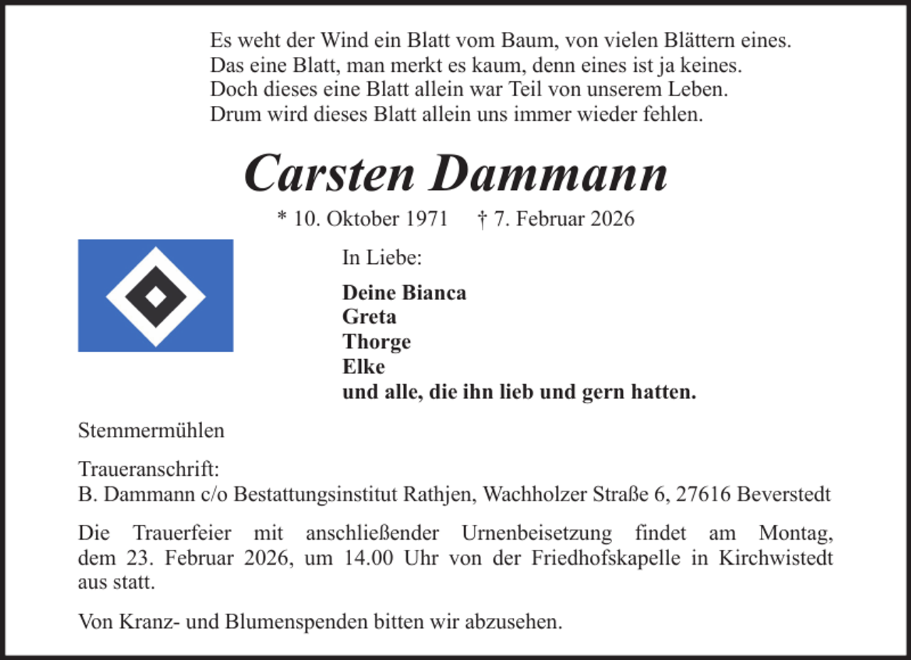<p>Es weht der Wind ein Blatt vom Baum, von vielen Blättern eines.<br />Das eine Blatt, man merkt es kaum, denn eines ist ja keines.<br />Doch dieses eine Blatt allein war Teil von unserem Leben.<br />Drum wird dieses Blatt allein uns immer wieder fehlen.</p><p>Carsten Dammann<br />* 10. Oktober 1971</p><p>† 7. Februar 2026</p><p>In Liebe:<br />Deine Bianca<br />Greta<br />Thorge<br />Elke<br />und alle, die ihn lieb und gern hatten.<br />Stemmermühlen<br />Traueranschrift:<br />B. Dammann c/o Bestattungsinstitut Rathjen, Wachholzer Straße 6, 27616 Beverstedt<br />Die Trauerfeier mit anschließender Urnenbeisetzung findet am Montag,<br />dem 23. Februar 2026, um 14.00 Uhr von der Friedhofskapelle in Kirchwistedt<br />aus statt.<br />Von Kranz- und Blumenspenden bitten wir abzusehen.</p>
