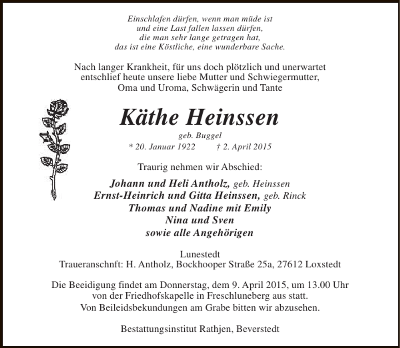 <p>Einschlafen dürfen, wenn man müde ist<br />und eine Last fallen lassen dürfen,<br />die man sehr lange getragen hat,<br />das ist eine Köstliche, eine wunderbare Sache.</p><p>Nach langer Krankheit, für uns doch plötzlich und unerwartet<br />entschlief heute unsere liebe Mutter und Schwiegermutter,<br />Oma und Uroma, Schwägerin und Tante</p><p>Käthe Heinssen<br />geb. Buggel<br />* 20. Januar 1922<br />† 2. April 2015</p><p>Traurig nehmen wir Abschied:</p><p>Johann und Heli Antholz, geb. Heinssen<br />Ernst-Heinrich und Gitta Heinssen, geb. Rinck<br />Thomas und Nadine mit Emily<br />Nina und Sven<br />sowie alle Angehörigen<br />Lunestedt<br />Traueranschnft: H. Antholz, Bockhooper Straße 25a, 27612 Loxstedt<br />Die Beeidigung findet am Donnerstag, dem 9. April 2015, um 13.00 Uhr<br />von der Friedhofskapelle in Freschluneberg aus statt.<br />Von Beileidsbekundungen am Grabe bitten wir abzusehen.<br />Bestattungsinstitut Rathjen, Beverstedt</p>