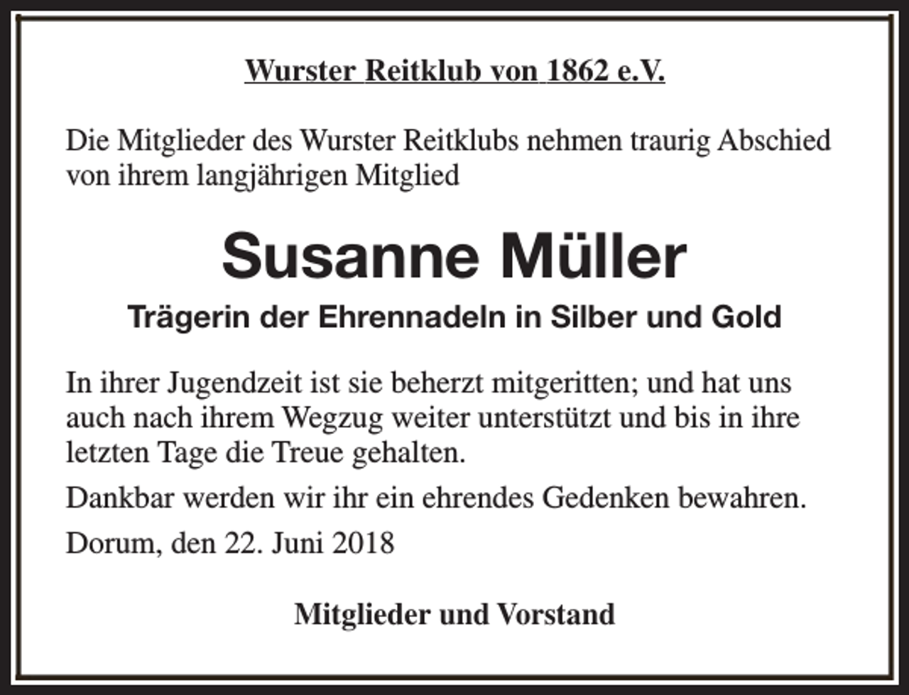 <p>Wurster Reitklub von 1862 e.V.<br />Die Mitglieder des Wurster Reitklubs nehmen traurig Abschied<br />von ihrem langjährigen Mitglied</p><p>Susanne Müller</p><p>Trägerin der Ehrennadeln in Silber und Gold<br />In ihrer Jugendzeit ist sie beherzt mitgeritten; und hat uns<br />auch nach ihrem Wegzug weiter unterstützt und bis in ihre<br />letzten Tage die Treue gehalten.<br />Dankbar werden wir ihr ein ehrendes Gedenken bewahren.<br />Dorum, den 22. Juni 2018<br />Mitglieder und Vorstand</p>
