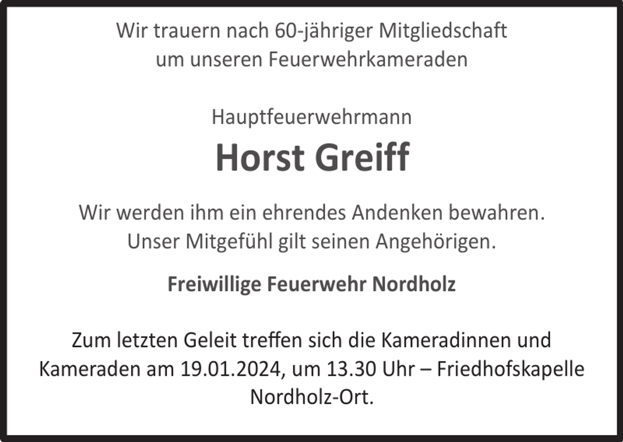 <p>Wir trauern nach 60-jähriger Mitgliedschaft<br />um unseren Feuerwehrkameraden<br />Hauptfeuerwehrmann</p><p>Horst Greiff</p><p>Wir werden ihm ein ehrendes Andenken bewahren.<br />Unser Mitgefühl gilt seinen Angehörigen.<br />Freiwillige Feuerwehr Nordholz<br />Zum letzten Geleit treﬀen sich die Kameradinnen und<br />Kameraden am 19.01.2024, um 13.30 Uhr – Friedhofskapelle<br />Nordholz-Ort.</p>