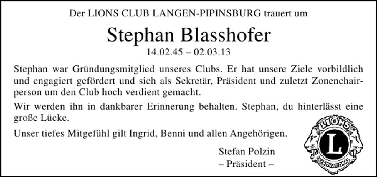 <p>Der LIONS CLUB LANGEN-PIPINSBURG trauert um</p><p>Stephan Blasshofer<br />14.02.45 – 02.03.13</p><p>Stephan war Gründungsmitglied unseres Clubs. Er hat unsere Ziele vorbildlich<br />und engagiert gefördert und sich als Sekretär, Präsident und zuletzt Zonenchairperson um den Club hoch verdient gemacht.<br />Wir werden ihn in dankbarer Erinnerung behalten. Stephan, du hinterlässt eine<br />große Lücke.<br />Unser tiefes Mitgefühl gilt Ingrid, Benni und allen Angehörigen.<br />Stefan Polzin<br />– Präsident –</p>