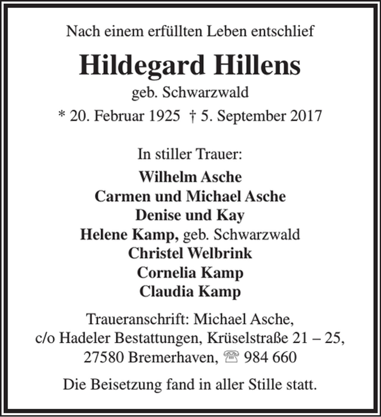 <p>Nach einem erfüllten Leben entschlief</p><p>Hildegard Hillens</p><p>geb. Schwarzwald<br />* 20. Februar 1925 † 5. September 2017<br />In stiller Trauer:<br />Wilhelm Asche<br />Carmen und Michael Asche<br />Denise und Kay<br />Helene Kamp, geb. Schwarzwald<br />Christel Welbrink<br />Cornelia Kamp<br />Claudia Kamp<br />Traueranschrift: Michael Asche,<br />c/o Hadeler Bestattungen, Krüselstraße 21 – 25,<br />27580 Bremerhaven,  984 660<br />Die Beisetzung fand in aller Stille statt.</p>