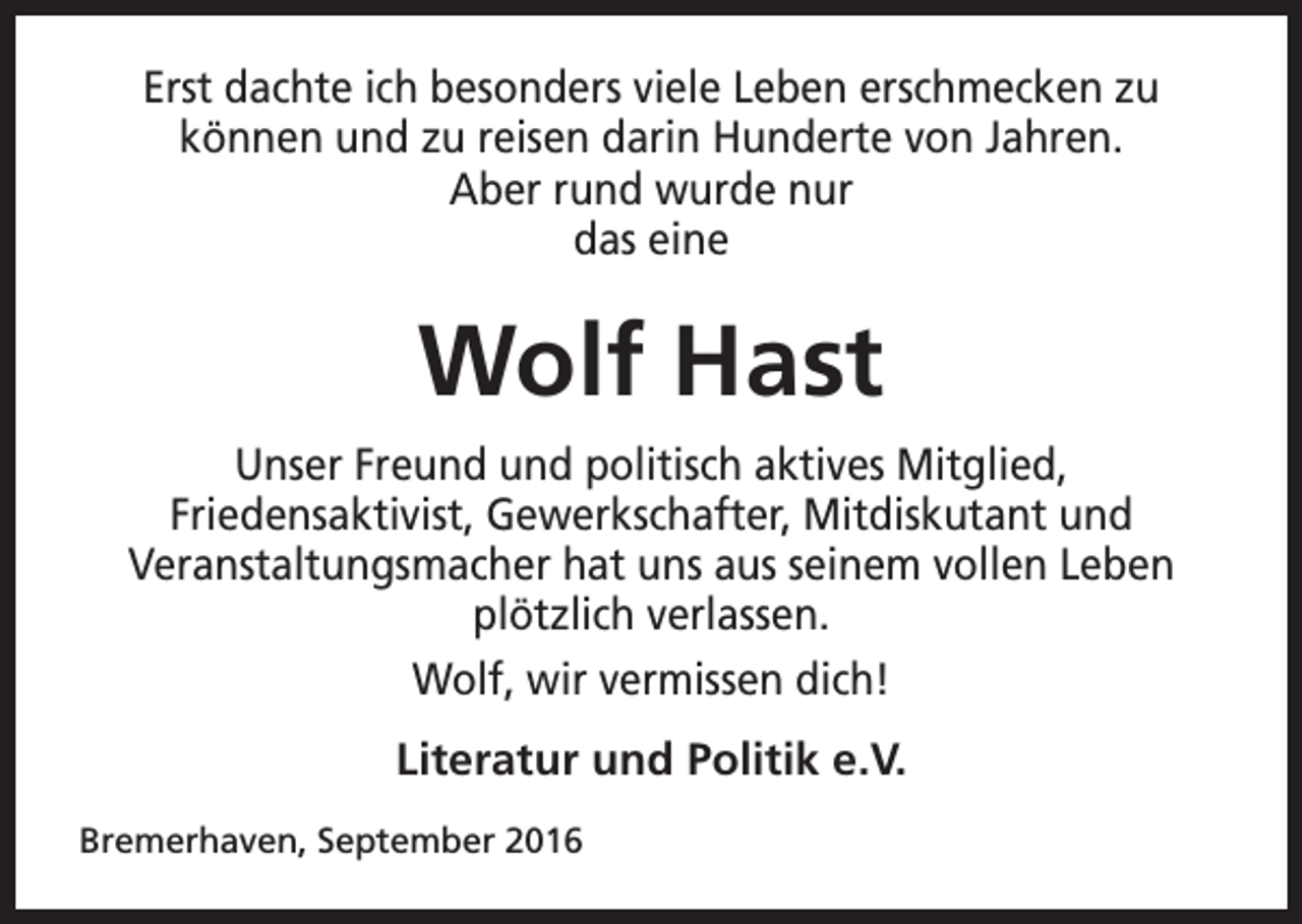 <p>Erst dachte ich besonders viele Leben erschmecken zu<br />können und zu reisen darin Hunderte von Jahren.<br />Aber rund wurde nur<br />das eine</p><p>Wolf Hast<br />Unser Freund und politisch aktives Mitglied,<br />Friedensaktivist, Gewerkschafter, Mitdiskutant und<br />Veranstaltungsmacher hat uns aus seinem vollen Leben<br />plötzlich verlassen.<br />Wolf, wir vermissen dich!<br />Literatur und Politik e.V.<br />Bremerhaven, September 2016</p>