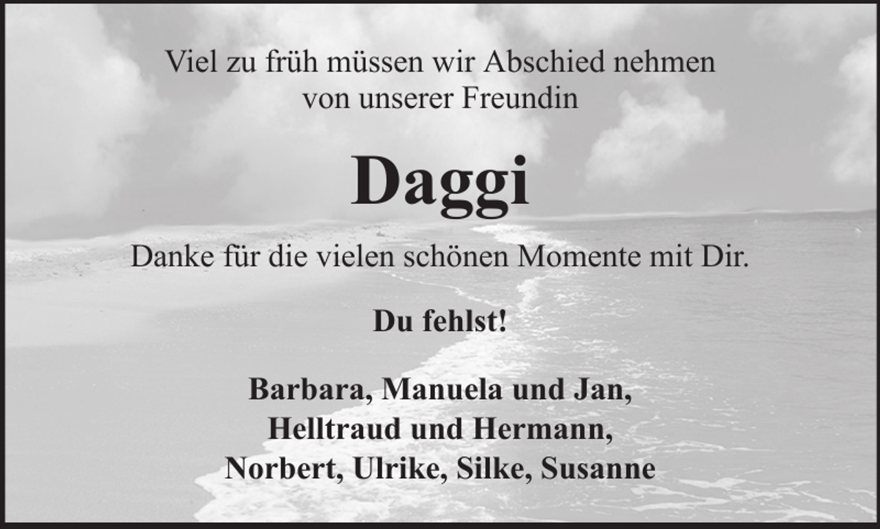 <p>Viel zu früh müssen wir Abschied nehmen<br />von unserer Freundin</p><p>Daggi<br />Danke für die vielen schönen Momente mit Dir.<br />Du fehlst!<br />Barbara, Manuela und Jan,<br />Helltraud und Hermann,<br />Norbert, Ulrike, Silke, Susanne</p>
