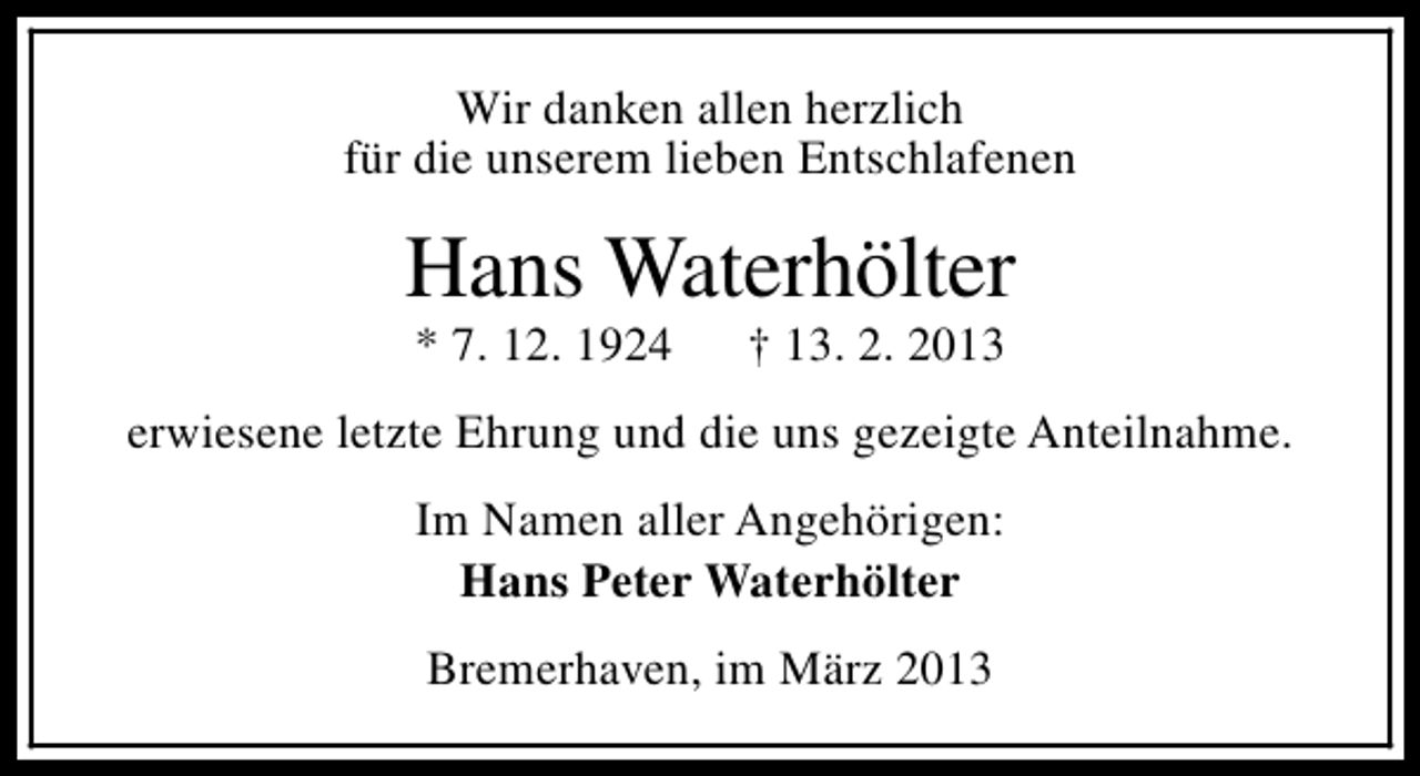 <p>Wir danken allen herzlich<br />für die unserem lieben Entschlafenen</p><p>Hans Waterhölter<br />* 7. 12. 1924</p><p>† 13. 2. 2013</p><p>erwiesene letzte Ehrung und die uns gezeigte Anteilnahme.<br />Im Namen aller Angehörigen:<br />Hans Peter Waterhölter<br />Bremerhaven, im März 2013</p>