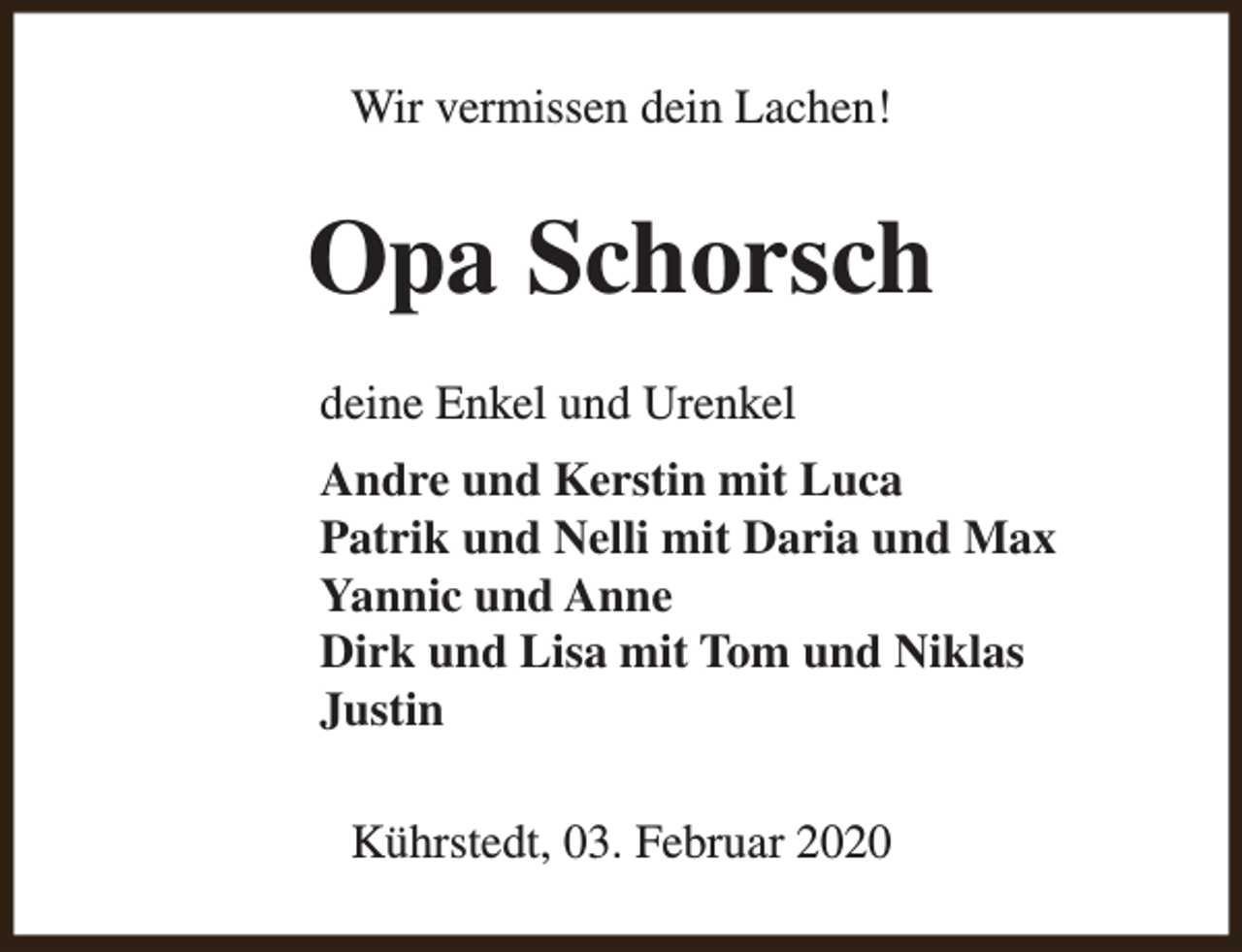 <p>Wir vermissen dein Lachen!</p><p>Opa Schorsch<br />deine Enkel und Urenkel<br />Andre und Kerstin mit Luca<br />Patrik und Nelli mit Daria und Max<br />Yannic und Anne<br />Dirk und Lisa mit Tom und Niklas<br />Justin<br />Kührstedt, 03. Februar 2020</p>