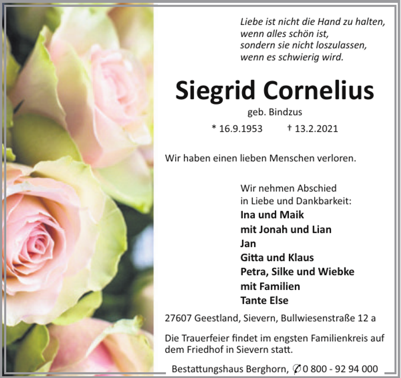 <p>Liebe ist nicht die Hand zu halten,<br />wenn alles schön ist,<br />sondern sie nicht loszulassen,<br />wenn es schwierig wird.</p><p>Siegrid Cornelius<br />geb. Bindzus<br />* 16.9.1953</p><p>† 13.2.2021</p><p>Wir haben einen lieben Menschen verloren.<br />Wir nehmen Abschied<br />in Liebe und Dankbarkeit:</p><p>Ina und Maik<br />mit Jonah und Lian<br />Jan<br />Gi!a und Klaus<br />Petra, Silke und Wiebke<br />mit Familien<br />Tante Else<br />27607 Geestland, Sievern, Bullwiesenstraße 12 a<br />Die Trauerfeier ﬁndet im engsten Familienkreis auf<br />dem Friedhof in Sievern sta".<br />Besta"ungshaus Berghorn, * 0 800 - 92 94 000</p>