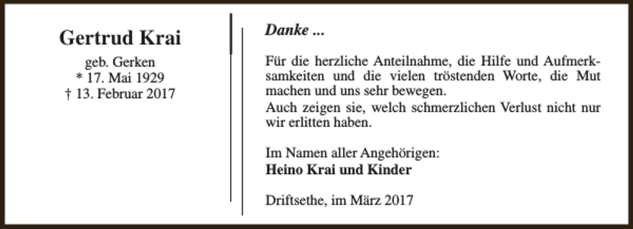 <p>Gertrud Krai<br />geb. Gerken<br />* 17. Mai 1929<br />† 13. Februar 2017</p><p>Danke ...<br />Für die herzliche Anteilnahme, die Hilfe und Aufmerksamkeiten und die vielen tröstenden Worte, die Mut<br />machen und uns sehr bewegen.<br />Auch zeigen sie, welch schmerzlichen Verlust nicht nur<br />wir erlitten haben.<br />Im Namen aller Angehörigen:<br />Heino Krai und Kinder<br />Driftsethe, im März 2017</p>