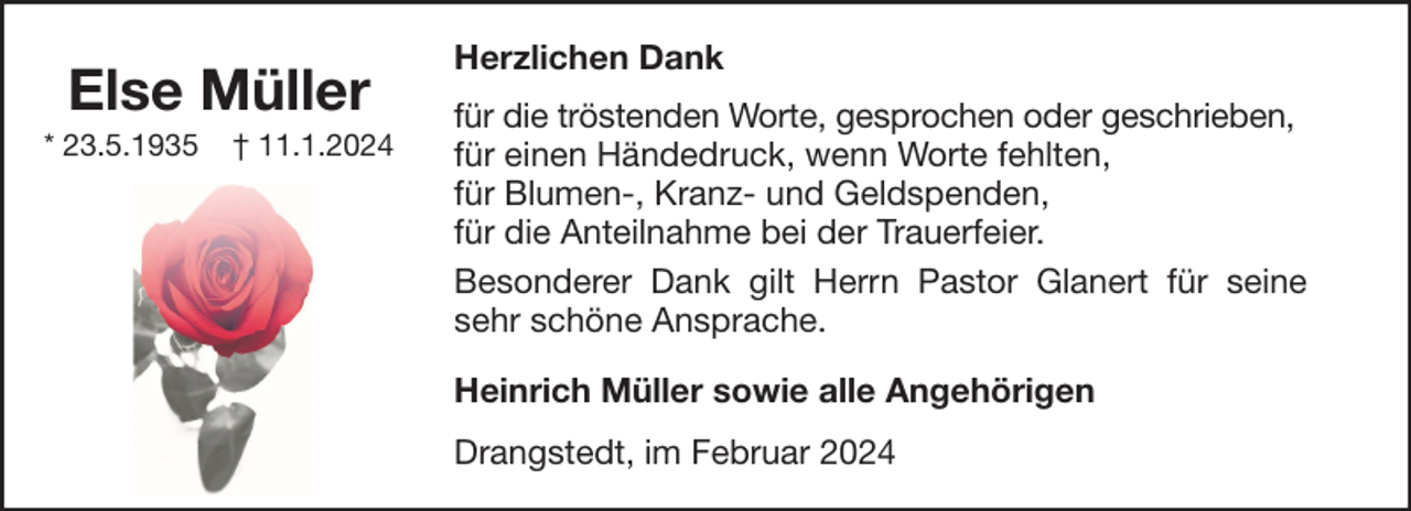 <p>Else Müller<br />* 23.5.1935</p><p>† 11.1.2024</p><p>Herzlichen Dank<br />für die tröstenden Worte, gesprochen oder geschrieben,<br />für einen Händedruck, wenn Worte fehlten,<br />für Blumen-, Kranz- und Geldspenden,<br />für die Anteilnahme bei der Trauerfeier.<br />Besonderer Dank gilt Herrn Pastor Glanert für seine<br />sehr schöne Ansprache.<br />Heinrich Müller sowie alle Angehörigen<br />Drangstedt, im Februar 2024</p>