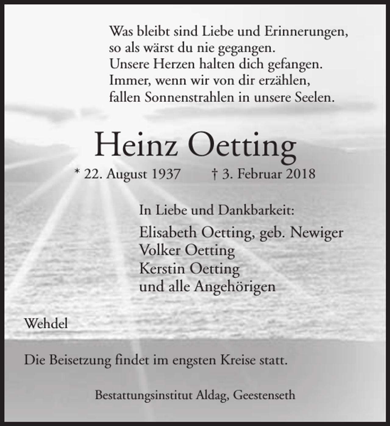 <p>Was bleibt sind Liebe und Erinnerungen,<br />so als wärst du nie gegangen.<br />Unsere Herzen halten dich gefangen.<br />Immer, wenn wir von dir erzählen,<br />fallen Sonnenstrahlen in unsere Seelen.</p><p>Heinz Oetting</p><p>* 22. August 1937</p><p>† 3. Februar 2018</p><p>In Liebe und Dankbarkeit:</p><p>Elisabeth Oetting, geb. Newiger<br />Volker Oetting<br />Kerstin Oetting<br />und alle Angehörigen<br />Wehdel<br />Die Beisetzung findet im engsten Kreise statt.<br />Bestattungsinstitut Aldag, Geestenseth</p>