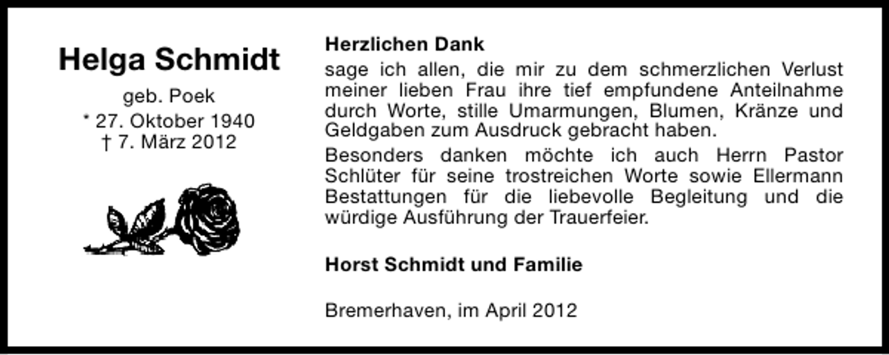 <p>Helga Schmidt<br />geb. Poek<br />* 27. Oktober 1940<br />† 7. März 2012</p><p>Herzlichen Dank<br />sage ich allen, die mir zu dem schmerzlichen Verlust<br />meiner lieben Frau ihre tief empfundene Anteilnahme<br />durch Worte, stille Umarmungen, Blumen, Kränze und<br />Geldgaben zum Ausdruck gebracht haben.<br />Besonders danken möchte ich auch Herrn Pastor<br />Schlüter für seine trostreichen Worte sowie Ellermann<br />Bestattungen für die liebevolle Begleitung und die<br />würdige Ausführung der Trauerfeier.<br />Horst Schmidt und Familie<br />Bremerhaven, im April 2012</p>