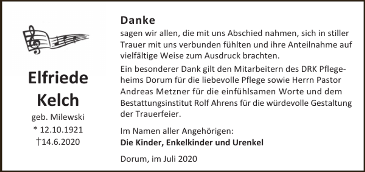 <p>Danke</p><p>Elfriede<br />Kelch<br />geb. Milewski<br />* 12.10.1921<br />†14.6.2020</p><p>sagen wir allen, die mit uns Abschied nahmen, sich in stiller<br />Trauer mit uns verbunden fühlten und ihre Anteilnahme auf<br />vielfältige Weise zum Ausdruck brachten.<br />Ein besonderer Dank gilt den Mitarbeitern des DRK Pflegeheims Dorum für die liebevolle Pflege sowie Herrn Pastor<br />Andreas Metzner für die einfühlsamen Worte und dem<br />Bestattungsinstitut Rolf Ahrens für die würdevolle Gestaltung<br />der Trauerfeier.</p><p>Im Namen aller Angehörigen:<br />Die Kinder, Enkelkinder und Urenkel<br />Dorum, im Juli 2020</p>