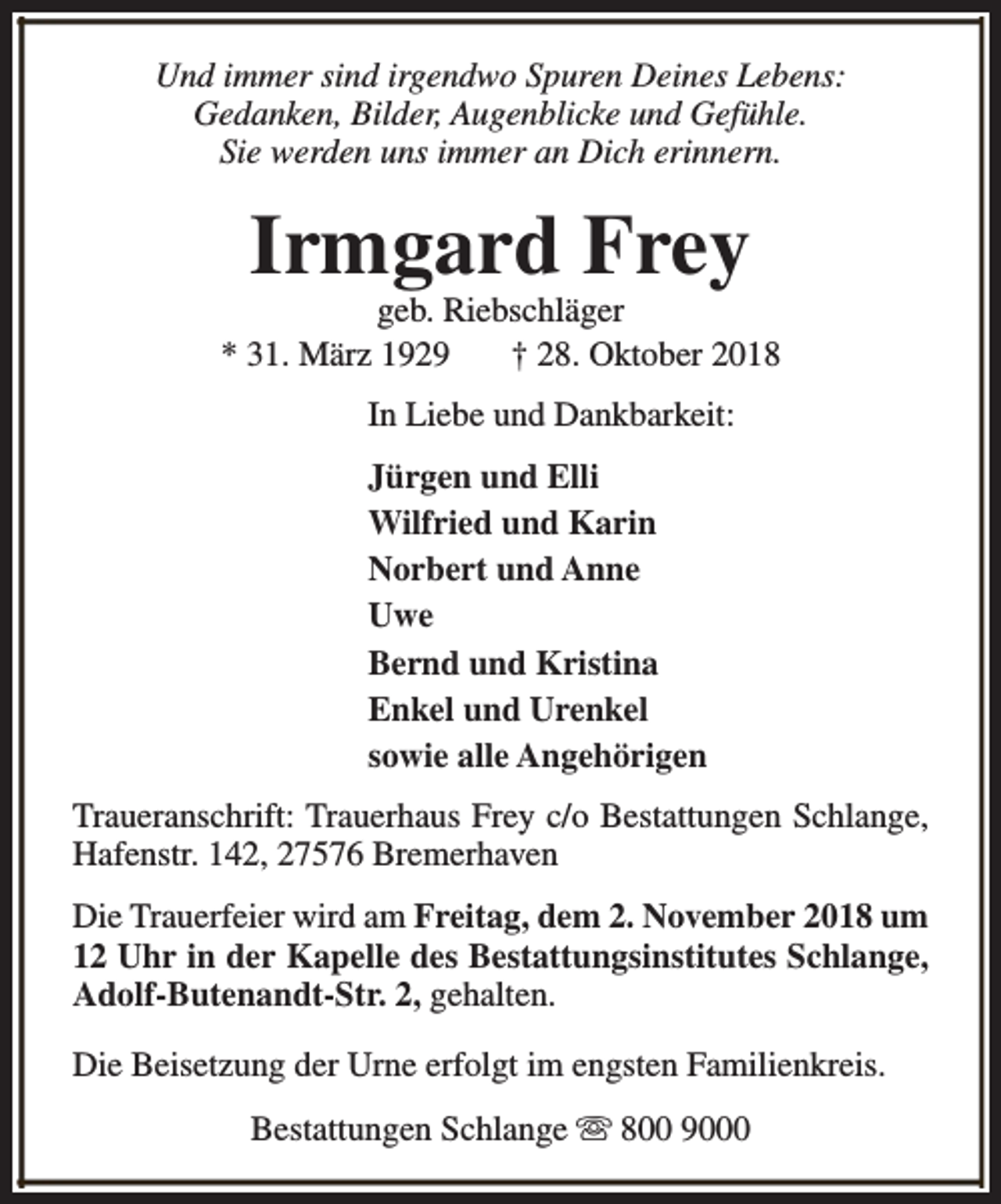 <p>Und immer sind irgendwo Spuren Deines Lebens:<br />Gedanken, Bilder, Augenblicke und Gefühle.<br />Sie werden uns immer an Dich erinnern.</p><p>Irmgard Frey</p><p>geb. Riebschläger<br />* 31. März 1929<br />† 28. Oktober 2018<br />In Liebe und Dankbarkeit:<br />Jürgen und Elli<br />Wilfried und Karin<br />Norbert und Anne<br />Uwe<br />Bernd und Kristina<br />Enkel und Urenkel<br />sowie alle Angehörigen<br />Traueranschrift: Trauerhaus Frey c/o Bestattungen Schlange,<br />Hafenstr. 142, 27576 Bremerhaven<br />Die Trauerfeier wird am Freitag, dem 2. November 2018 um<br />12 Uhr in der Kapelle des Bestattungsinstitutes Schlange,<br />Adolf-Butenandt-Str. 2, gehalten.<br />Die Beisetzung der Urne erfolgt im engsten Familienkreis.<br />Bestattungen Schlange s 800 9000</p>