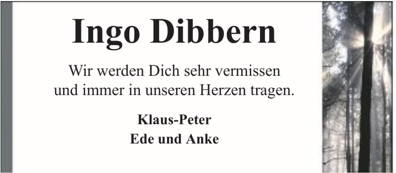 <p>Ingo Dibbern<br />Wir werden Dich sehr vermissen<br />und immer in unseren Herzen tragen.<br />Klaus-Peter<br />Ede und Anke</p>