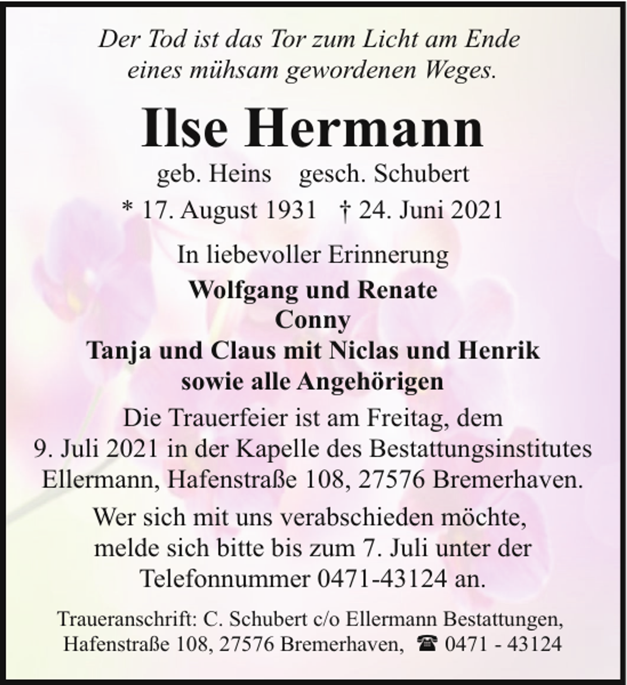 <p>Der Tod ist das Tor zum Licht am Ende<br />eines mühsam gewordenen Weges.</p><p>Ilse Hermann</p><p>geb. Heins gesch. Schubert<br />* 17. August 1931 † 24. Juni 2021<br />In liebevoller Erinnerung<br />Wolfgang und Renate<br />Conny<br />Tanja und Claus mit Niclas und Henrik<br />sowie alle Angehörigen<br />Die Trauerfeier ist am Freitag, dem<br />9. Juli 2021 in der Kapelle des Bestattungsinstitutes<br />Ellermann, Hafenstraße 108, 27576 Bremerhaven.<br />Wer sich mit uns verabschieden möchte,<br />melde sich bitte bis zum 7. Juli unter der<br />Telefonnummer 0471-43124 an.<br />Traueranschrift: C. Schubert c/o Ellermann Bestattungen,<br />Hafenstraße 108, 27576 Bremerhaven, ( 0471 - 43124</p>