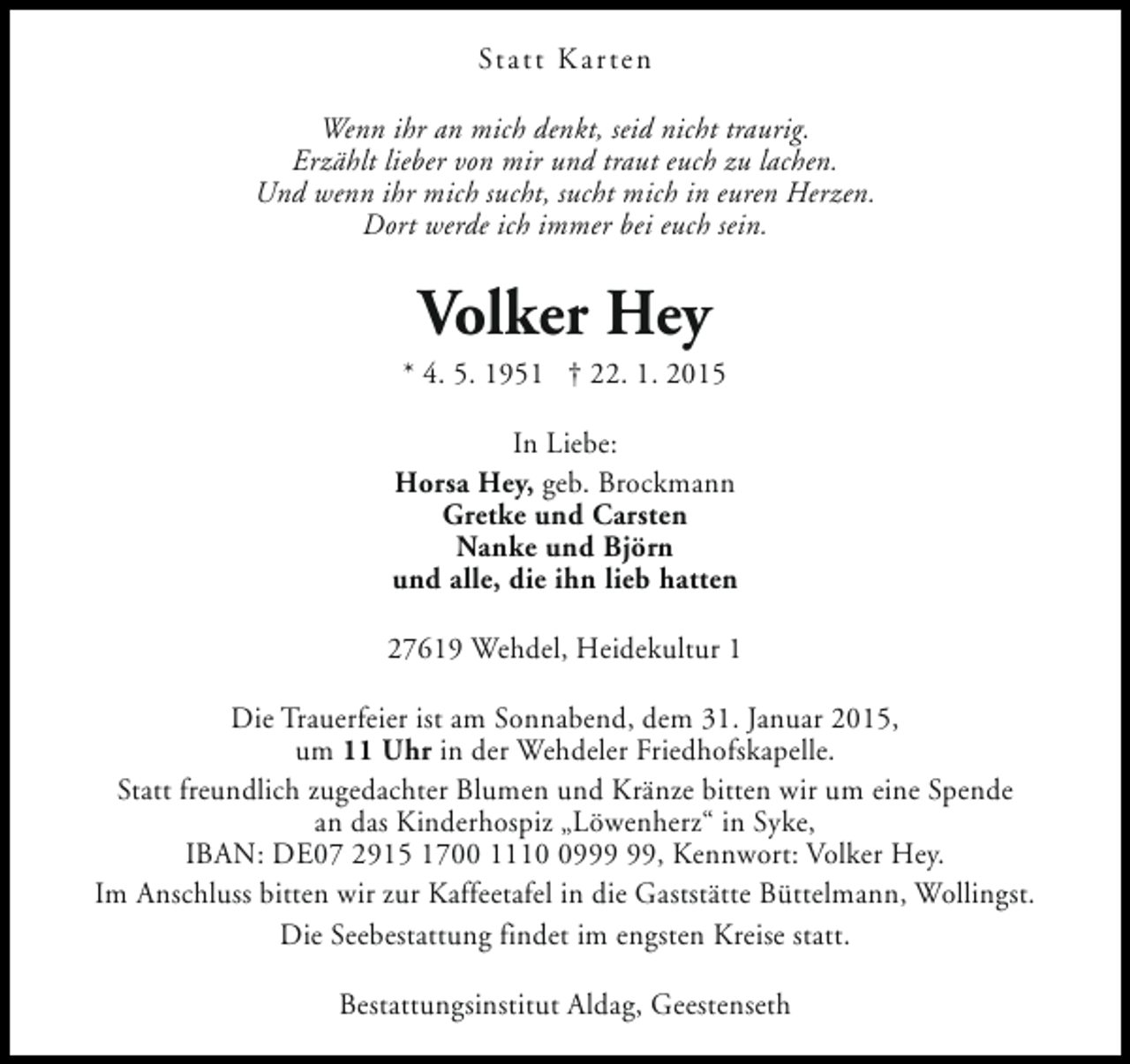 <p>Statt Karten<br />Wenn ihr an mich denkt, seid nicht traurig.<br />Erzählt lieber von mir und traut euch zu lachen.<br />Und wenn ihr mich sucht, sucht mich in euren Herzen.<br />Dort werde ich immer bei euch sein.</p><p>Volker Hey</p><p>* 4. 5. 1951 † 22. 1. 2015<br />In Liebe:<br />Horsa Hey, geb. Brockmann<br />Gretke und Carsten<br />Nanke und Björn<br />und alle, die ihn lieb hatten<br />27619 Wehdel, Heidekultur 1<br />Die Trauerfeier ist am Sonnabend, dem 31. Januar 2015,<br />um 11 Uhr in der Wehdeler Friedhofskapelle.<br />Statt freundlich zugedachter Blumen und Kränze bitten wir um eine Spende<br />an das Kinderhospiz „Löwenherz“ in Syke,<br />IBAN: DE07 2915 1700 1119, Kennwort: Volker Hey.<br />Im Anschluss bitten wir zur Kaffeetafel in die Gaststätte Büttelmann, Wollingst.<br />Die Seebestattung findet im engsten Kreise statt.<br />Bestattungsinstitut Aldag, Geestenseth</p>