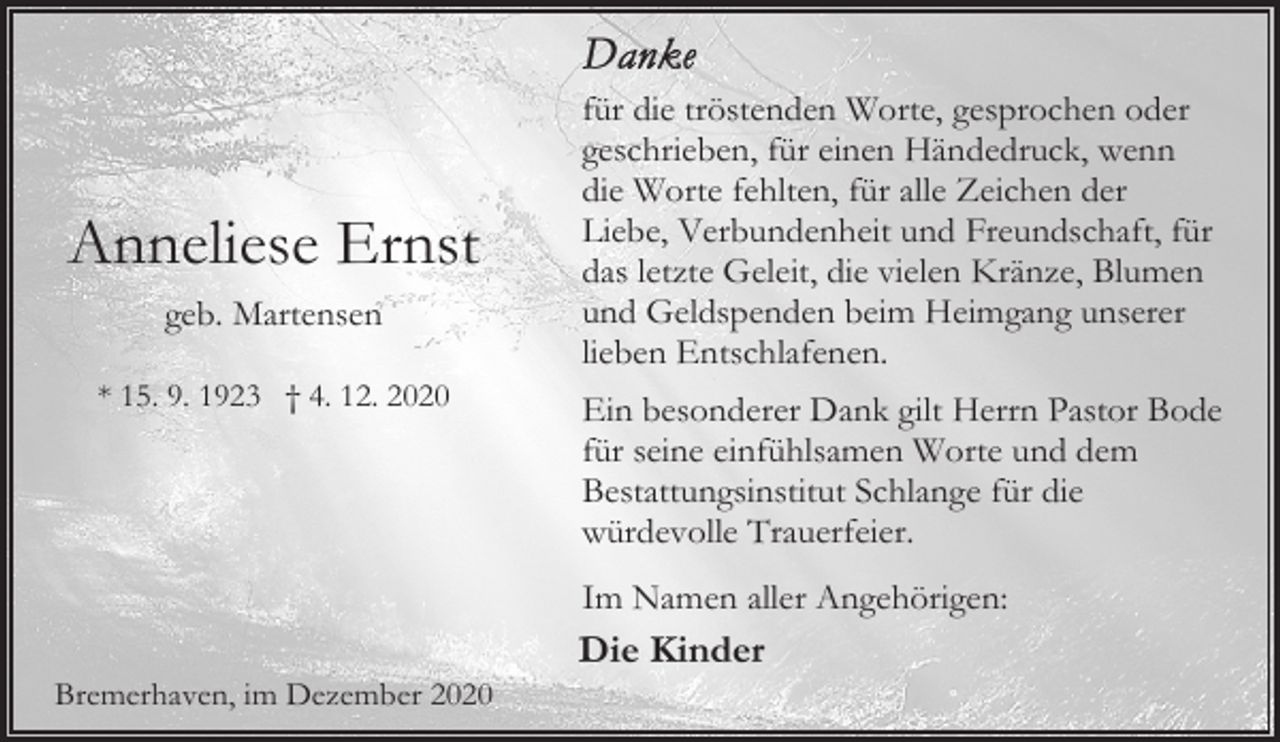<p>Anneliese Ernst<br />geb. Martensen<br />* 15. 9. 1923 † 4. 12. 2020</p><p>für die tröstenden Worte, gesprochen oder<br />geschrieben, für einen Händedruck, wenn<br />die Worte fehlten, für alle Zeichen der<br />Liebe, Verbundenheit und Freundschaft, für<br />das letzte Geleit, die vielen Kränze, Blumen<br />und Geldspenden beim Heimgang unserer<br />lieben Entschlafenen.<br />Ein besonderer Dank gilt Herrn Pastor Bode<br />für seine einfühlsamen Worte und dem<br />Bestattungsinstitut Schlange für die<br />würdevolle Trauerfeier.<br />Im Namen aller Angehörigen:</p><p>Bremerhaven, im Dezember 2020</p><p>Die Kinder</p>
