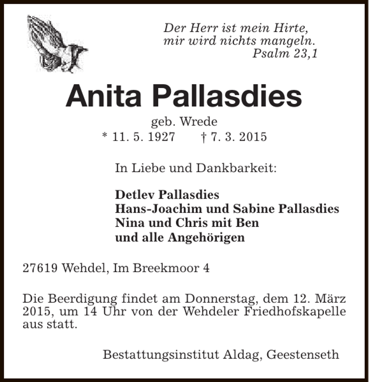 <p>Der Herr ist mein Hirte,<br />mir wird nichts mangeln.<br />Psalm 23,1</p><p>Anita Pallasdies<br />geb. Wrede<br />* 11. 5. 1927<br />† 7. 3. 2015</p><p>In Liebe und Dankbarkeit:<br />Detlev Pallasdies<br />Hans-Joachim und Sabine Pallasdies<br />Nina und Chris mit Ben<br />und alle Angehörigen<br />27619 Wehdel, Im Breekmoor 4<br />Die Beerdigung findet am Donnerstag, dem 12. März<br />2015, um 14 Uhr von der Wehdeler Friedhofskapelle<br />aus statt.<br />Bestattungsinstitut Aldag, Geestenseth</p>
