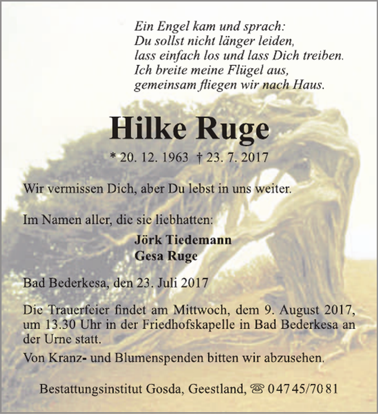 <p>Ein Engel kam und sprach:<br />Du sollst nicht länger leiden,<br />lass einfach los und lass Dich treiben.<br />Ich breite meine Flügel aus,<br />gemeinsam fliegen wir nach Haus.</p><p>Hilke Ruge<br />* 20. 12. 1963 † 23. 7. 2017</p><p>Wir vermissen Dich, aber Du lebst in uns weiter.<br />Im Namen aller, die sie liebhatten:<br />Jörk Tiedemann<br />Gesa Ruge<br />Bad Bederkesa, den 23. Juli 2017<br />Die Trauerfeier findet am Mittwoch, dem 9. August 2017,<br />um 13.30 Uhr in der Friedhofskapelle in Bad Bederkesa an<br />der Urne statt.<br />Von Kranz- und Blumenspenden bitten wir abzusehen.<br />Bestattungsinstitut Gosda, Geestland,  0 47 45/70 81</p>