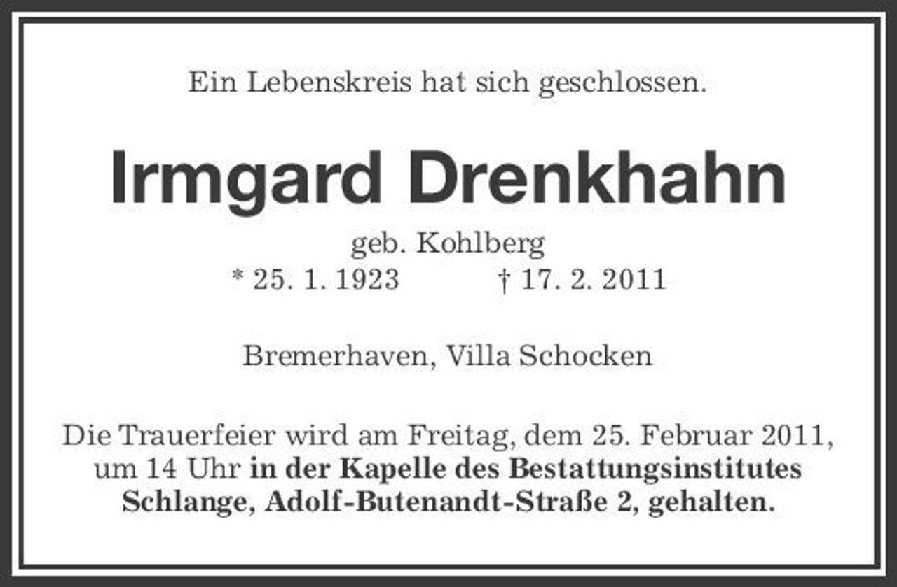 <p>Ein Lebenskreis hat sich geschlossen.</p><p>Irmgard Drenkhahn<br />geb. Kohlberg * 25. 1. 1923 † 17. 2. 2011 Bremerhaven, Villa Schocken Die Trauerfeier wird am Freitag, dem 25. Februar 2011, um 14 Uhr in der Kapelle des Bestattungsinstitutes Schlange, Adolf-Butenandt-Straße 2, gehalten.</p>