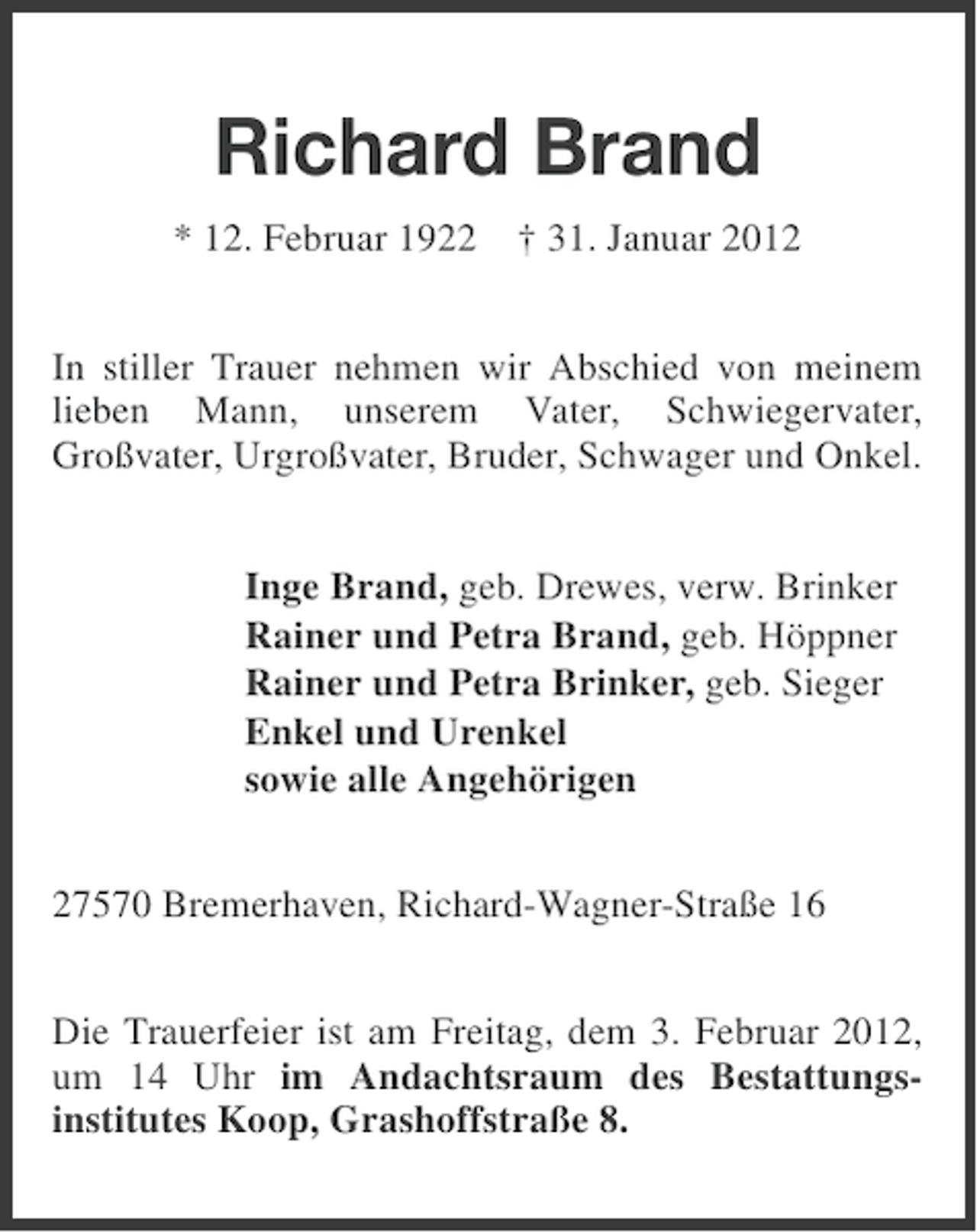 <p>Richard Brand<br />* 12. Februar 1922 † 31. Januar 2012<br />In stiller Trauer nehmen wir Abschied von meinem<br />lieben Mann, unserem Vater, Schwiegervater,<br />Großvater, Urgroßvater, Bruder, Schwager und Onkel.<br />Inge Brand, geb. Drewes, verw. Brinker<br />Rainer und Petra Brand, geb. Höppner<br />Rainer und Petra Brinker, geb. Sieger<br />Enkel und Urenkel<br />sowie alle Angehörigen<br />27570 Bremerhaven, Richard-Wagner-Straße 16<br />Die Trauerfeier ist am Freitag, dem 3. Februar 2012,<br />um 14 Uhr im Andachtsraum des Bestattungsinstitutes Koop, Grashoffstraße 8.</p>