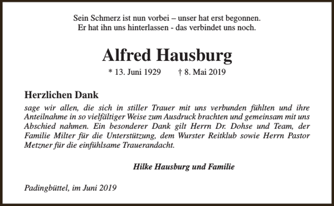 <p>Sein Schmerz ist nun vorbei – unser hat erst begonnen.<br />Er hat ihn uns hinterlassen - das verbindet uns noch.</p><p>Alfred Hausburg<br />* 13. Juni 1929</p><p>† 8. Mai 2019</p><p>Herzlichen Dank<br />sage wir allen, die sich in stiller Trauer mit uns verbunden fühlten und ihre<br />Anteilnahme in so vielfältiger Weise zum Ausdruck brachten und gemeinsam mit uns<br />Abschied nahmen. Ein besonderer Dank gilt Herrn Dr. Dohse und Team, der<br />Familie Milter für die Unterstützung, dem Wurster Reitklub sowie Herrn Pastor<br />Metzner für die einfühlsame Trauerandacht.<br />Hilke Hausburg und Familie<br />Padingbüttel, im Juni 2019</p>