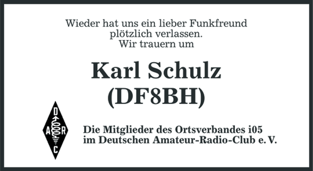 <p>Wieder hat uns ein lieber Funkfreund plötzlich verlassen. Wir trauern um</p><p>Karl Schulz (DF8BH)<br />Die Mitglieder des Ortsverbandes i05 im Deutschen Amateur-Radio-Club e. V.</p>