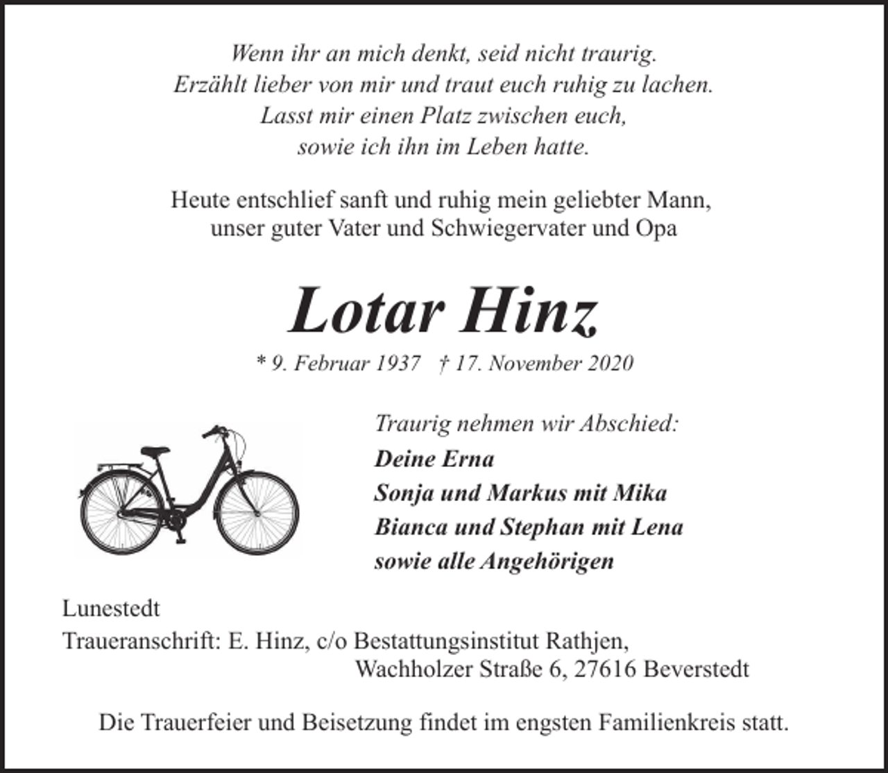 <p>Wenn ihr an mich denkt, seid nicht traurig.<br />Erzählt lieber von mir und traut euch ruhig zu lachen.<br />Lasst mir einen Platz zwischen euch,<br />sowie ich ihn im Leben hatte.<br />Heute entschlief sanft und ruhig mein geliebter Mann,<br />unser guter Vater und Schwiegervater und Opa</p><p>Lotar Hinz</p><p>* 9. Februar 1937 † 17. November 2020</p><p>Traurig nehmen wir Abschied:<br />Deine Erna<br />Sonja und Markus mit Mika<br />Bianca und Stephan mit Lena<br />sowie alle Angehörigen<br />Lunestedt<br />Traueranschrift: E. Hinz, c/o Bestattungsinstitut Rathjen,<br />Wachholzer Straße 6, 27616 Beverstedt<br />Die Trauerfeier und Beisetzung findet im engsten Familienkreis statt.</p>