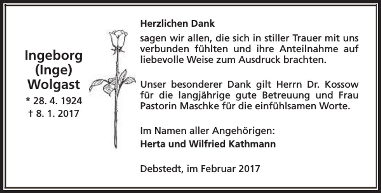 <p>Herzlichen Dank</p><p>Ingeborg<br />(Inge)<br />Wolgast<br />* 28. 4. 1924<br />† 8. 1. 2017</p><p>sagen wir allen, die sich in stiller Trauer mit uns<br />verbunden fühlten und ihre Anteilnahme auf<br />liebevolle Weise zum Ausdruck brachten.<br />Unser besonderer Dank gilt Herrn Dr. Kossow<br />für die langjährige gute Betreuung und Frau<br />Pastorin Maschke für die einfühlsamen Worte.<br />Im Namen aller Angehörigen:<br />Herta und Wilfried Kathmann<br />Debstedt, im Februar 2017</p>