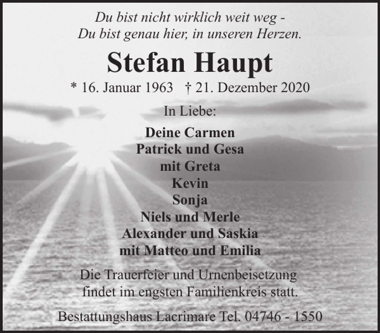 <p>Du bist nicht wirklich weit weg Du bist genau hier, in unseren Herzen.</p><p>Stefan Haupt</p><p>* 16. Januar 1963 † 21. Dezember 2020<br />In Liebe:<br />Deine Carmen<br />Patrick und Gesa<br />mit Greta<br />Kevin<br />Sonja<br />Niels und Merle<br />Alexander und Saskia<br />mit Matteo und Emilia<br />Die Trauerfeier und Urnenbeisetzung<br />findet im engsten Familienkreis statt.<br />Bestattungshaus Lacrimare Tel. 04746 - 1550</p>
