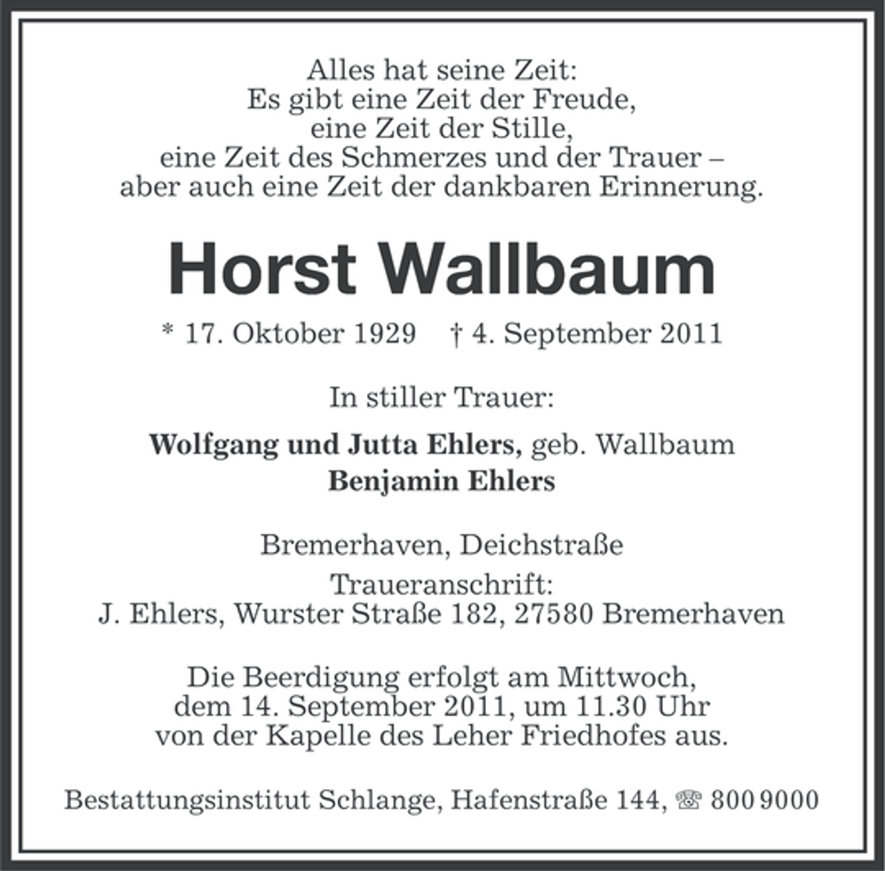 <p>Alles hat seine Zeit:<br />Es gibt eine Zeit der Freude,<br />eine Zeit der Stille,<br />eine Zeit des Schmerzes und der Trauer –<br />aber auch eine Zeit der dankbaren Erinnerung.</p><p>Horst Wallbaum<br />* 17. Oktober 1929</p><p>† 4. September 2011</p><p>In stiller Trauer:<br />Wolfgang und Jutta Ehlers, geb. Wallbaum<br />Benjamin Ehlers<br />Bremerhaven, Deichstraße<br />Traueranschrift:<br />J. Ehlers, Wurster Straße 182, 27580 Bremerhaven<br />Die Beerdigung erfolgt am Mittwoch,<br />dem 14. September 2011, um 11.30 Uhr<br />von der Kapelle des Leher Friedhofes aus.<br />Bestattungsinstitut Schlange, Hafenstraße 144, 800 9000</p>