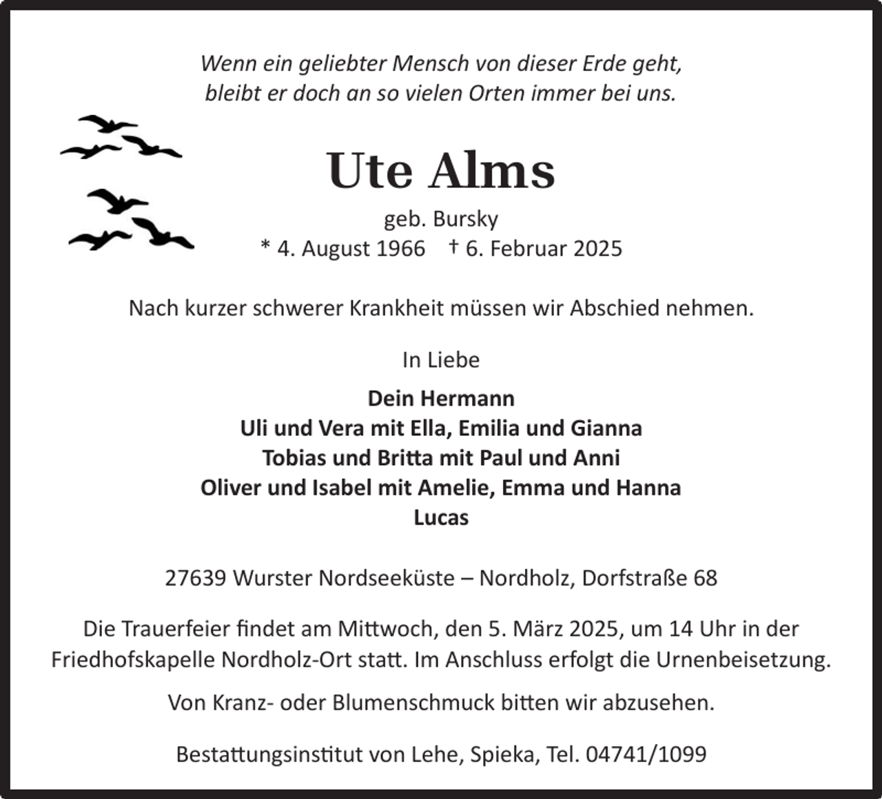 <p>Wenn ein geliebter Mensch von dieser Erde geht,<br />bleibt er doch an so vielen Orten immer bei uns.</p><p>Ute Alms</p><p>geb. Bursky<br />* 4. August 1966 † 6. Februar 2025<br />Nach kurzer schwerer Krankheit müssen wir Abschied nehmen.<br />In Liebe<br />Dein Hermann<br />Uli und Vera mit Ella, Emilia und Gianna<br />Tobias und Britta mit Paul und Anni<br />Oliver und Isabel mit Amelie, Emma und Hanna<br />Lucas<br />27639 Wurster Nordseeküste – Nordholz, Dorfstraße 68<br />Die Trauerfeier ﬁndet am Mittwoch, den 5. März 2025, um 14 Uhr in der<br />Friedhofskapelle Nordholz-Ort statt. Im Anschluss erfolgt die Urnenbeisetzung.<br />Von Kranz- oder Blumenschmuck bitten wir abzusehen.<br />Bestattungsinstitut von Lehe, Spieka, Tel. 04741/1099</p>
