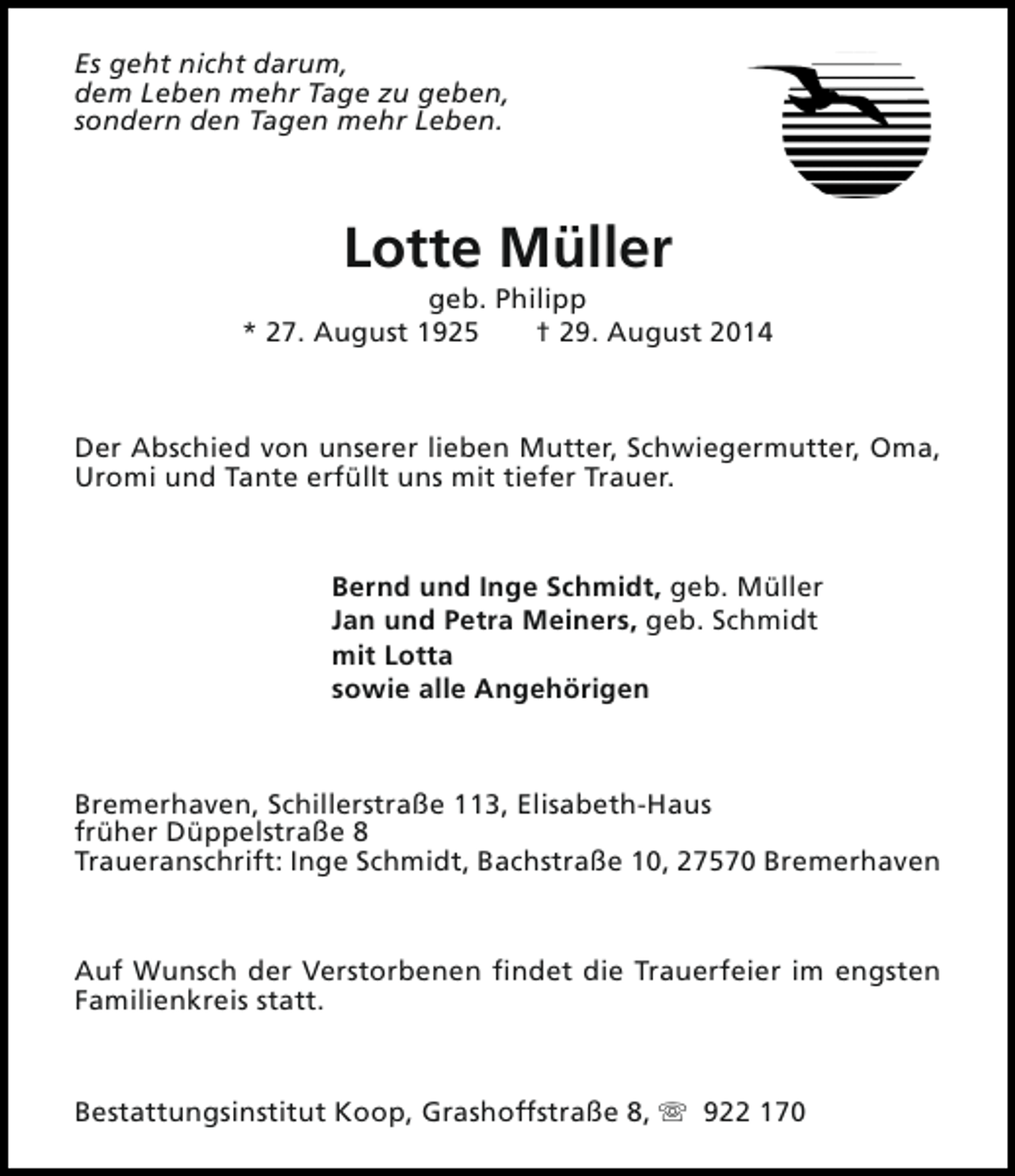 <p>Es geht nicht darum,<br />dem Leben mehr Tage zu geben,<br />sondern den Tagen mehr Leben.</p><p>Lotte Müller</p><p>geb. Philipp<br />* 27. August 1925<br />† 29. August 2014</p><p>Der Abschied von unserer lieben Mutter, Schwiegermutter, Oma,<br />Uromi und Tante erfüllt uns mit tiefer Trauer.</p><p>Bernd und Inge Schmidt, geb. Müller<br />Jan und Petra Meiners, geb. Schmidt<br />mit Lotta<br />sowie alle Angehörigen</p><p>Bremerhaven, Schillerstraße 113, Elisabeth-Haus<br />früher Düppelstraße 8<br />Traueranschrift: Inge Schmidt, Bachstraße 10, 27570 Bremerhaven</p><p>Auf Wunsch der Verstorbenen findet die Trauerfeier im engsten<br />Familienkreis statt.</p><p>Bestattungsinstitut Koop, Grashoffstraße 8, s 922 170</p>