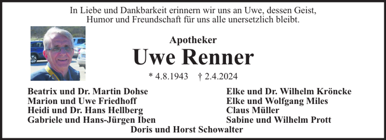 <p>In Liebe und Dankbarkeit erinnern wir uns an Uwe, dessen Geist,<br />Humor und Freundschaft für uns alle unersetzlich bleibt.</p><p>Apotheker</p><p>Uwe Renner<br />* 4.8.1943 † 2.4.2024</p><p>Beatrix und Dr. Martin Dohse<br />Elke und Dr. Wilhelm Kröncke<br />Marion und Uwe Friedhoff<br />Elke und Wolfgang Miles<br />Heidi und Dr. Hans Hellberg<br />Claus Müller<br />Gabriele und Hans-Jürgen Iben<br />Sabine und Wilhelm Prott<br />Doris und Horst Schowalter</p>