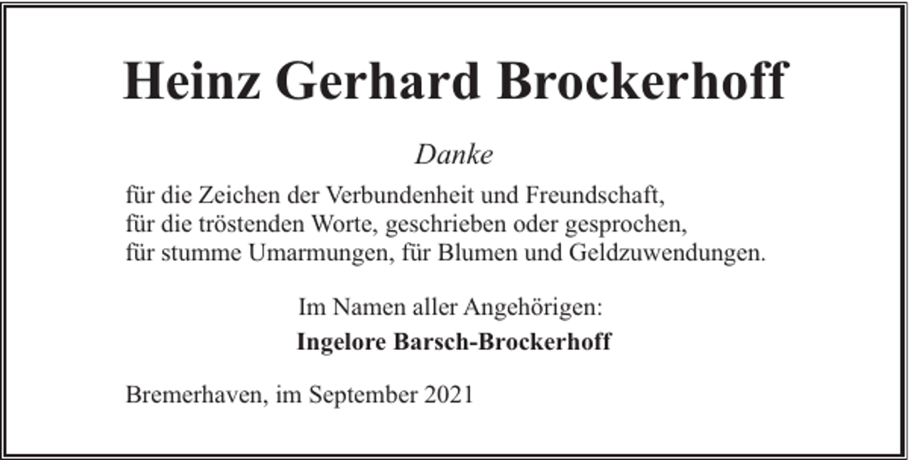 <p>Heinz Gerhard Brockerhoff<br />Danke<br />für die Zeichen der Verbundenheit und Freundschaft,<br />für die tröstenden Worte, geschrieben oder gesprochen,<br />für stumme Umarmungen, für Blumen und Geldzuwendungen.<br />Im Namen aller Angehörigen:<br />Ingelore Barsch-Brockerhoff<br />Bremerhaven, im September 2021</p>