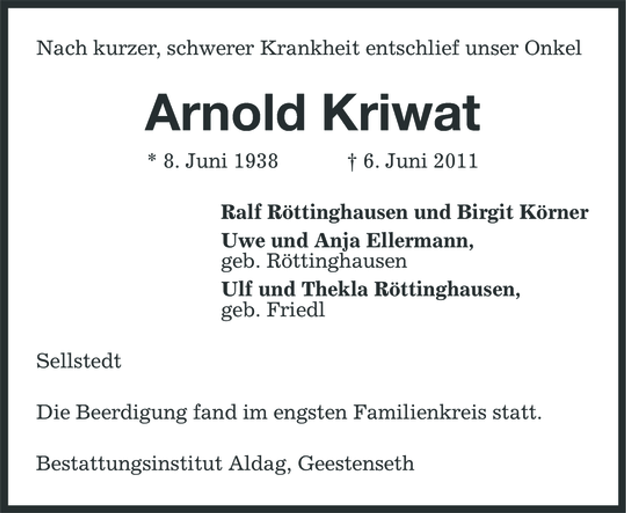 <p>Nach kurzer, schwerer Krankheit entschlief unser Onkel</p><p>Arnold Kriwat<br />* 8. Juni 1938 † 6. Juni 2011 Ralf Röttinghausen und Birgit Körner Uwe und Anja Ellermann, geb. Röttinghausen Ulf und Thekla Röttinghausen, geb. Friedl Sellstedt Die Beerdigung fand im engsten Familienkreis statt. Bestattungsinstitut Aldag, Geestenseth</p>