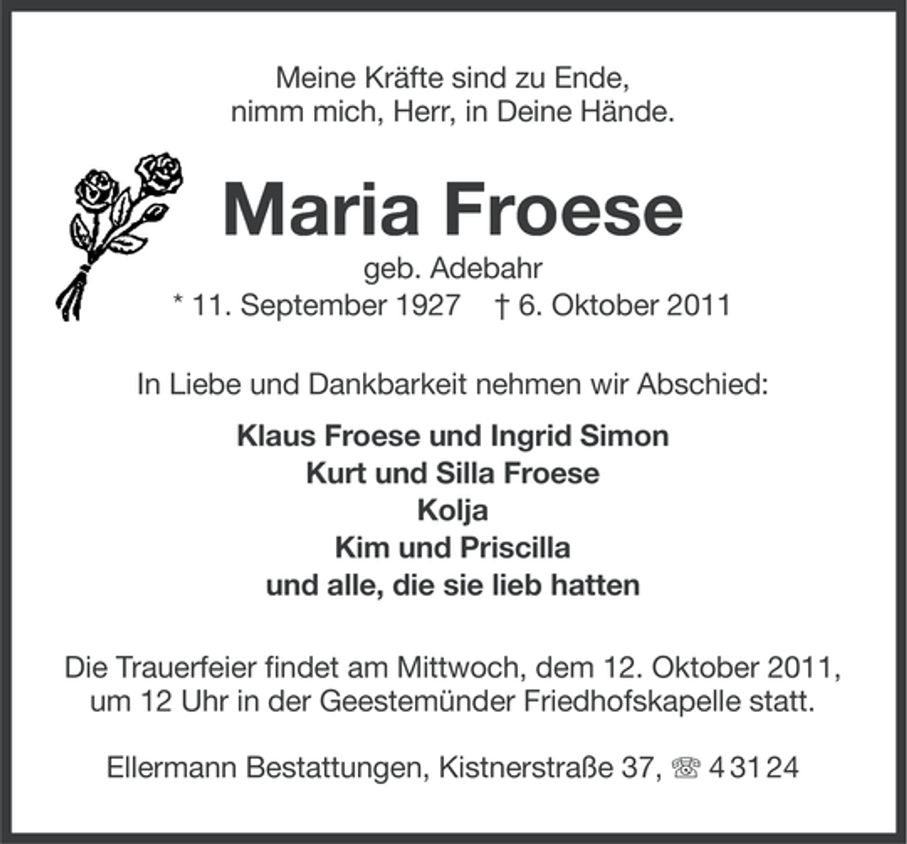 <p>Meine Kräfte sind zu Ende,<br />nimm mich, Herr, in Deine Hände.</p><p>Maria Froese<br />geb. Adebahr<br />* 11. September 1927 † 6. Oktober 2011<br />In Liebe und Dankbarkeit nehmen wir Abschied:<br />Klaus Froese und Ingrid Simon<br />Kurt und Silla Froese<br />Kolja<br />Kim und Priscilla<br />und alle, die sie lieb hatten<br />Die Trauerfeier findet am Mittwoch, dem 12. Oktober 2011,<br />um 12 Uhr in der Geestemünder Friedhofskapelle statt.<br />Ellermann Bestattungen, Kistnerstraße 37, 4 31 24</p>