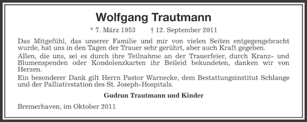 <p>Wolfgang Trautmann<br />* 7. März 1953</p><p>† 12. September 2011</p><p>Das Mitgefühl, das unserer Familie und mir von vielen Seiten entgegengebracht<br />wurde, hat uns in den Tagen der Trauer sehr gerührt, aber auch Kraft gegeben.<br />Allen, die uns, sei es durch ihre Teilnahme an der Trauerfeier, durch Kranz- und<br />Blumenspenden oder Kondolenzkarten ihr Beileid bekundeten, danken wir von<br />Herzen.<br />Ein besonderer Dank gilt Herrn Pastor Warnecke, dem Bestattungsinstitut Schlange<br />und der Palliativstation des St. Joseph-Hospitals.<br />Gudrun Trautmann und Kinder<br />Bremerhaven, im Oktober 2011</p>