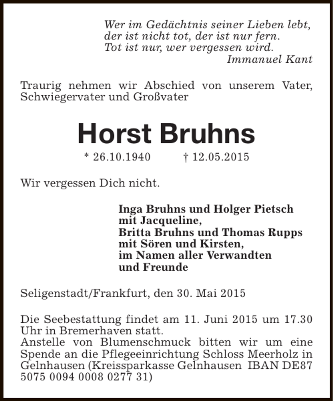 <p>Wer im Gedächtnis seiner Lieben lebt,<br />der ist nicht tot, der ist nur fern.<br />Tot ist nur, wer vergessen wird.<br />Immanuel Kant<br />Traurig nehmen wir Abschied von unserem Vater,<br />Schwiegervater und Großvater</p><p>Horst Bruhns<br />* 26.10.1940</p><p>† 12.05.2015</p><p>Wir vergessen Dich nicht.<br />Inga Bruhns und Holger Pietsch<br />mit Jacqueline,<br />Britta Bruhns und Thomas Rupps<br />mit Sören und Kirsten,<br />im Namen aller Verwandten<br />und Freunde<br />Seligenstadt/Frankfurt, den 30. Mai 2015<br />Die Seebestattung findet am 11. Juni 2015 um 17.30<br />Uhr in Bremerhaven statt.<br />Anstelle von Blumenschmuck bitten wir um eine<br />Spende an die Pflegeeinrichtung Schloss Meerholz in<br />Gelnhausen (Kreissparkasse Gelnhausen IBAN DE87<br />5075 0094 0008 0277 31)</p>