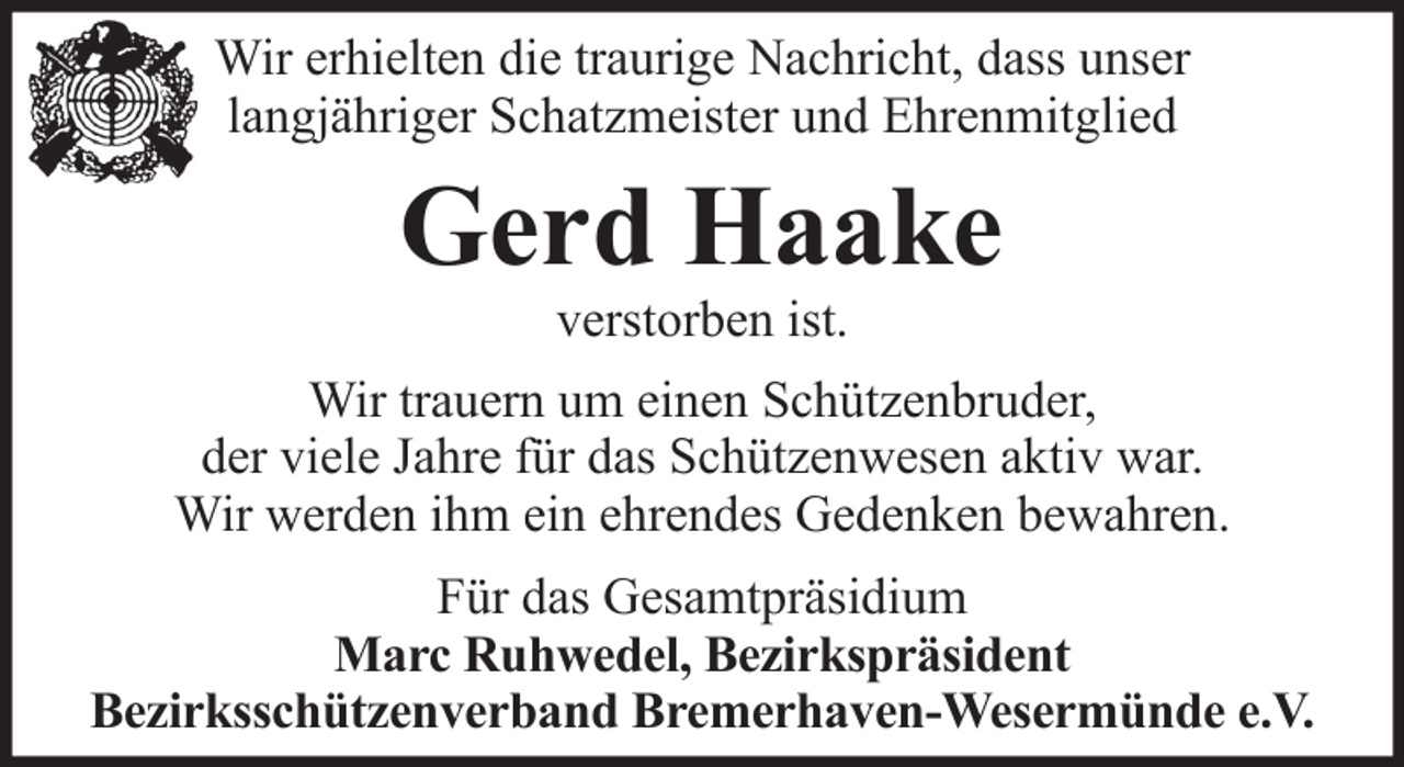 <p>Wir erhielten die traurige Nachricht, dass unser<br />langjähriger Schatzmeister und Ehrenmitglied</p><p>Gerd Haake<br />verstorben ist.<br />Wir trauern um einen Schützenbruder,<br />der viele Jahre für das Schützenwesen aktiv war.<br />Wir werden ihm ein ehrendes Gedenken bewahren.<br />Für das Gesamtpräsidium<br />Marc Ruhwedel, Bezirkspräsident<br />Bezirksschützenverband Bremerhaven-Wesermünde e.V.</p>