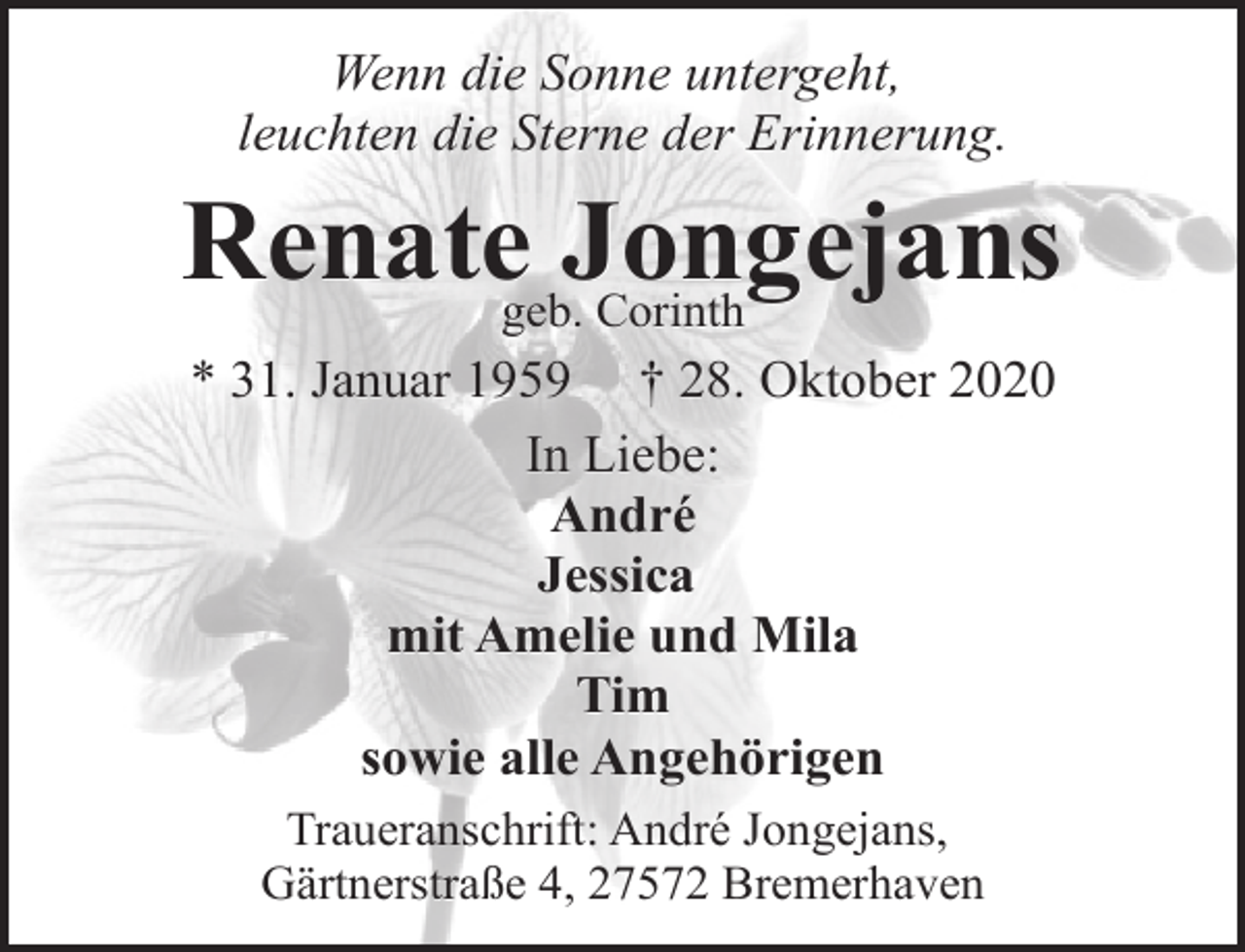 <p>Wenn die Sonne untergeht,<br />leuchten die Sterne der Erinnerung.</p><p>Renategeb.Jongejans<br />Corinth<br />* 31. Januar 1959 † 28. Oktober 2020<br />In Liebe:<br />André<br />Jessica<br />mit Amelie und Mila<br />Tim<br />sowie alle Angehörigen<br />Traueranschrift: André Jongejans,<br />Gärtnerstraße 4, 27572 Bremerhaven</p>