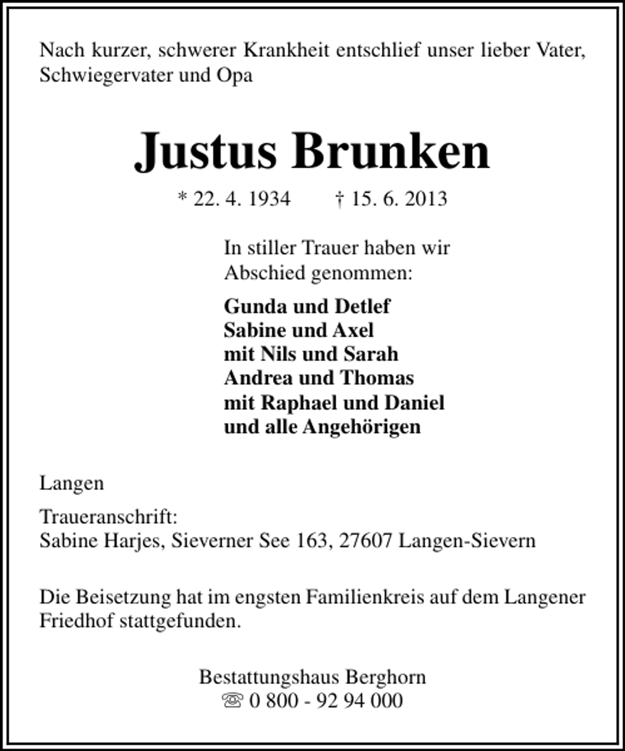 <p>Nach kurzer, schwerer Krankheit entschlief unser lieber Vater,<br />Schwiegervater und Opa</p><p>Justus Brunken<br />* 22. 4. 1934</p><p>† 15. 6. 2013</p><p>In stiller Trauer haben wir<br />Abschied genommen:<br />Gunda und Detlef<br />Sabine und Axel<br />mit Nils und Sarah<br />Andrea und Thomas<br />mit Raphael und Daniel<br />und alle Angehörigen<br />Langen<br />Traueranschrift:<br />Sabine Harjes, Sieverner See 163, 27607 Langen-Sievern<br />Die Beisetzung hat im engsten Familienkreis auf dem Langener<br />Friedhof stattgefunden.<br />Bestattungshaus Berghorn<br />s 0 800 - 92 94 000</p>