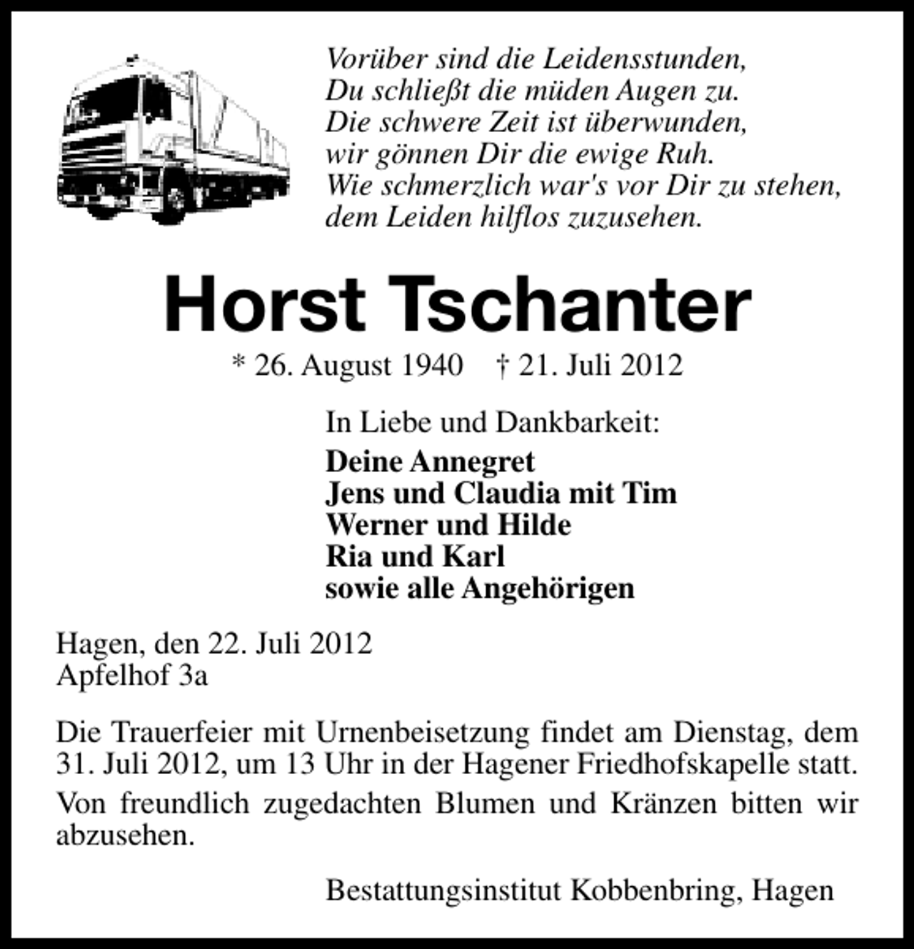 <p>Vorüber sind die Leidensstunden,<br />Du schließt die müden Augen zu.<br />Die schwere Zeit ist überwunden,<br />wir gönnen Dir die ewige Ruh.<br />Wie schmerzlich war's vor Dir zu stehen,<br />dem Leiden hilflos zuzusehen.</p><p>Horst Tschanter<br />* 26. August 1940</p><p>† 21. Juli 2012</p><p>In Liebe und Dankbarkeit:<br />Deine Annegret<br />Jens und Claudia mit Tim<br />Werner und Hilde<br />Ria und Karl<br />sowie alle Angehörigen<br />Hagen, den 22. Juli 2012<br />Apfelhof 3a<br />Die Trauerfeier mit Urnenbeisetzung findet am Dienstag, dem<br />31. Juli 2012, um 13 Uhr in der Hagener Friedhofskapelle statt.<br />Von freundlich zugedachten Blumen und Kränzen bitten wir<br />abzusehen.<br />Bestattungsinstitut Kobbenbring, Hagen</p>